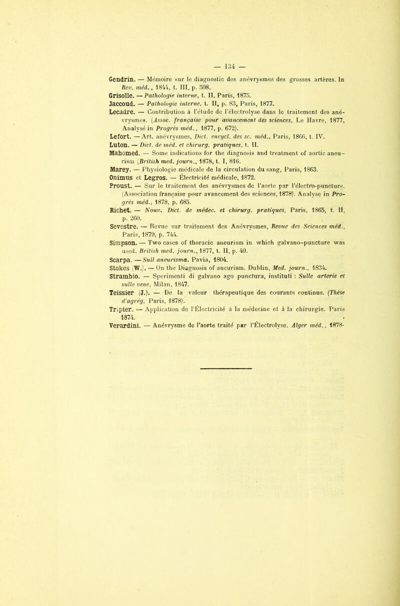 Gendrin. — Mémoire sur le diagnostic des anévrysmes des grosses artères. In Rev. méd., 1844, t. III, p. 508. Grisolle. — Pathologie interne, t. II, Paris, 1875. Jaccoud. — Pathologie interne, t. II, p. 83, Paris, 1877. Lecadre. — Contribution à l’étude de l’électrolyse dans le traitement des ané- vrysmes. (Hssoc. française pour avancement des sciences. Le Havre, 1877, Analysé in Progrès méd., 1877, p. 672). Lefort. —Art. anévrysmes, Dict. encycl. des sc. méd., Paris, 1866, t. IV. Luton. — Dict. de méd. et chirurg. pratiques, t. II. Mahomed. — Some indications for the diagnosis and treatment of aortic aneu- rism (British med. journ., 1878, t. I, 816. Marey. — Physiologie médicale de la circulation du sang, Paris, 1863. Onimus et Legros. — Électricité médicale, 1872. Proust. — Sur le traitement des anévrysmes de l’aorte par l’électro-puncture. (Association française pour avancement des sciences, 1878). Analyse in Pro- grès méd., 1878, p. 685. Richet. — Nouv. Dict. de mêdec. et chirurg. pratiques, Paris, 1865, t. II, p. 260. Sevestre. — Revue sur traitement des Anévrysmes, Revue des Sciences méd., Paris, 1879, p. 744. Simpson. — Two cases of thoracic aneurism in which galvano-puncture was used. British med. journ., 1877, t. II, p. 40. Scarpa. — Sull aneurisma. Pavia, 1804. Stokes \Y/.).— On the Diagnosis of aneurism. Dublin, Med. journ., 1834. Strambio. — Sperimenti di galvano ago punctura, instituti : Sulle arterie et sulle vene, Milan, 1847. Teissier (J.). — De la valeur thérapeutique des courants continus. (Thèse d’agrég, Paris, 1878). Tripier. — Application de l’Électricité à la médecine et à la chirurgie. Paris 1874. Verardini. — Anévrysme de l’aorte traité par l'ÉlectroIyse. Alger méd., 1878-