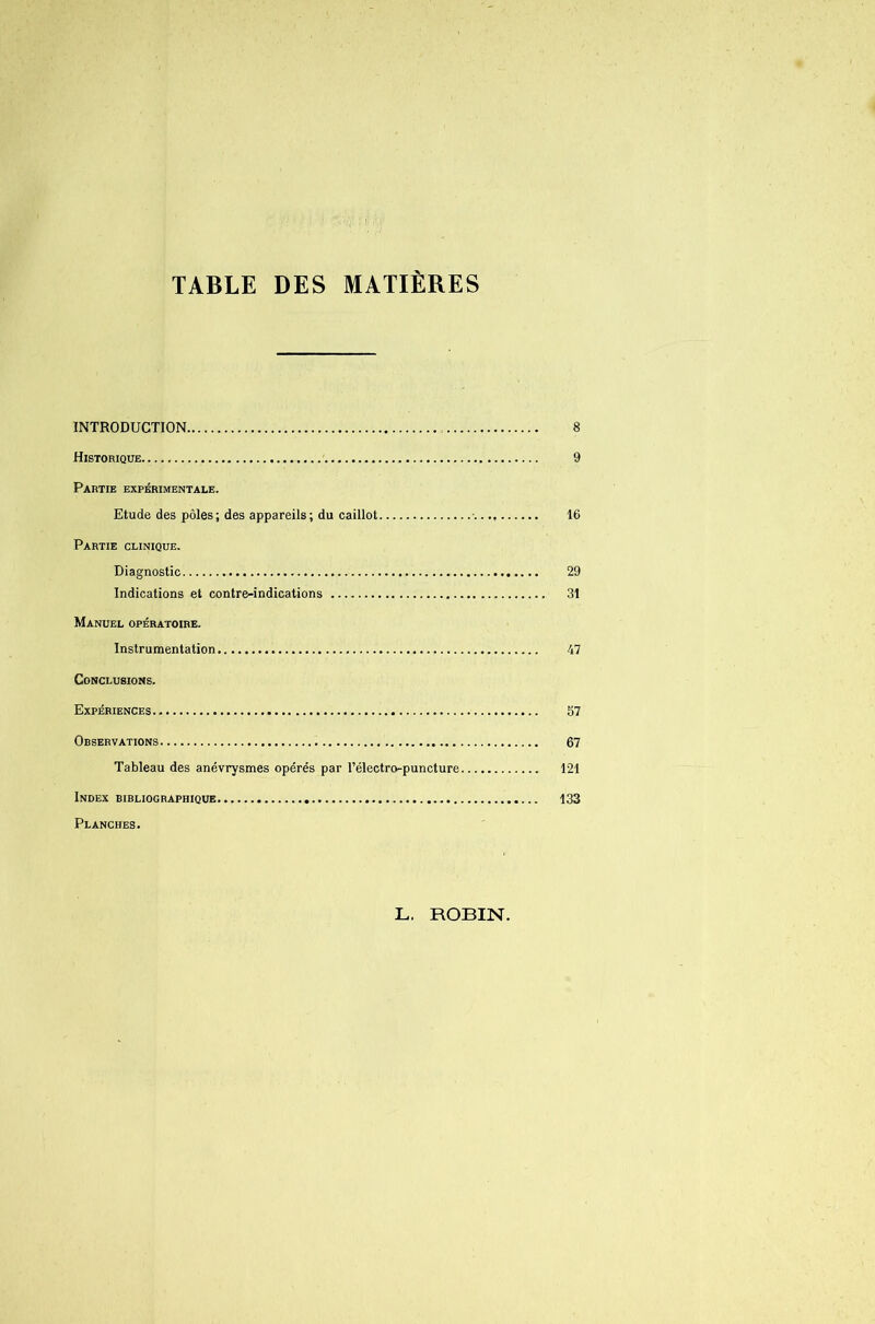 TABLE DES MATIERES INTRODUCTION 8 Historique 9 Partie expérimentale. Etude des pôles; des appareils; du caillot ■ 16 Partie clinique. Diagnostic 29 Indications et contre-indications 31 Manuel opératoire. Instrumentation 47 Conclusions. Expériences 57 Observations 67 Tableau des anévrysmes opérés par l’électro-puncture 121 Index bibliographique 133 Planches. L. ROBIN.