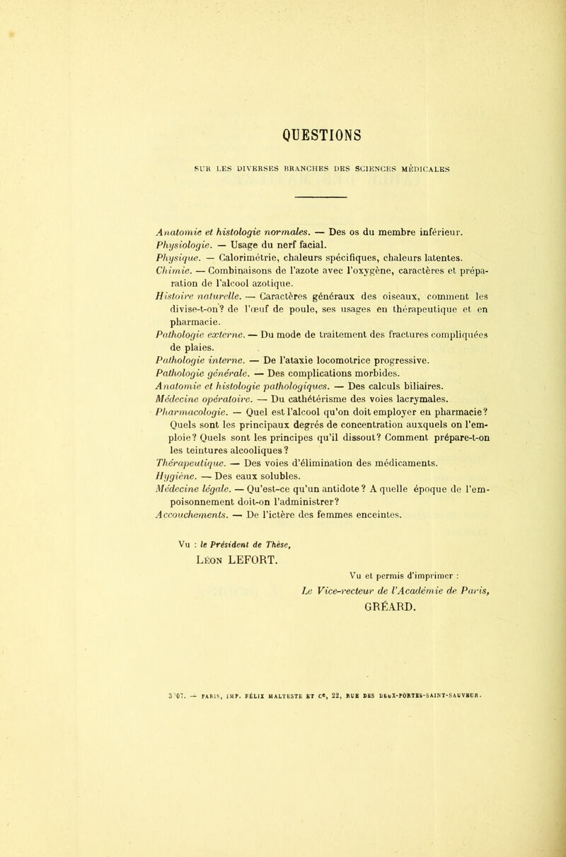 QUESTIONS SUR LES DIVERSES BRANCHES DES SCIENCES MÉDICALES Anatomie et histologie normales. — Des os du membre inférieur. Physiologie. — Usage du nerf facial. Physique. — Calorimétrie, chaleurs spécifiques, chaleurs latentes. Chimie. — Combinaisons de l’azote avec l’oxygène, caractères et prépa- ration de l’alcool azotique. Histoire naturelle. — Caractères généraux des oiseaux, comment les divise-t-on? de l’œuf de poule, ses usages en thérapeutique et en pharmacie. Pathologie externe. — Du mode de traitement des fractures compliquées de plaies. Pathologie interne. — De l’ataxie locomotrice progressive. Pathologie générale. — Des complications morbides. Anatomie et histologie pathologiques. — Des calculs biliaires. Médecine opératoire. — Du cathétérisme des voies lacrymales. Pharmacologie. — Quel est l’alcool qu’on doit employer en pharmacie? Quels sont les principaux degrés de concentration auxquels on l’em- ploie? Quels sont les principes qu’il dissout? Comment prépare-t-on les teintures alcooliques? Thérapeutique. — Des voies d’élimination des médicaments. Hygiène. — Des eaux solubles. Médecine légale. — Qu’est-ce qu’un antidote? A quelle époque de l’em- poisonnement doit-on l’administrer? Accouchements. — De l’ictère des femmes enceintes. Vu : le Président de Thèse, Léon LEFORT. Vu et permis d’imprimer : Le Vice-recteur de VAcadémie de Paris, GRÉARD. S^OT. — TARIS, IMF. FÉLIX MALTESTE ET C«, 22, RUE DES DEuX-FORTES-SAINT-SAUVBUR.