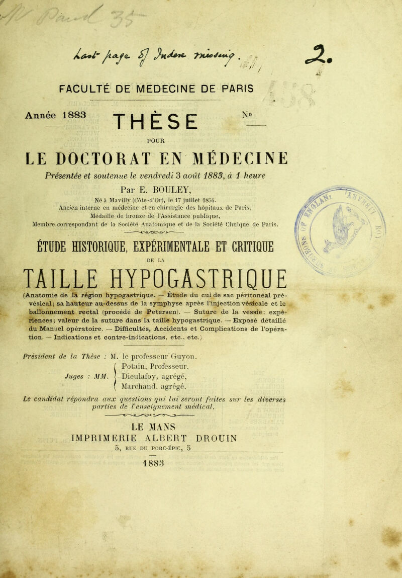 FACULTÉ DE MEDECINE DE PARIS / Année 1883 THÈSE No POUR LE DOCTORAT EN MÉDECINE Présentée et soutenue le vendredi 3 août 1883, à 1 heure Par E. BOULE Y, Né à Mavilly (Côte-fl'Oi'), le 17 juillet 18o4. Ancien interne en médecine et en chirurgie des hôpitaux de Paris, Médaille de bronze de l’Assistance publique, Membre correspondant de la Société Anatomique et de la Société Chni([ue de Paris. —: — ÉTUDE HISTORIQUE, EXPÉRIMENTALE ET CRITIQUE DE LA TAILLE HYPOGASTRIQUE (Anatomie de la région hypogastrique. — Étude du cul de sac péritonéal pré- vésical; sa hauteur au-dessus de la symphyse après l’injection vésicale et le ballonnement rectal (procédé de Petersen). — Suture de la vessie: expé- riences; valeur de la suture dans la taille hypogastrique. — Exposé détaillé du Manuel opératoire. — Difficultés, Accidents et Complications de l’opéra- tion. — Indications et contre-indications, etc., etc.) Président de la Thèse : M. le professeur'Guyon. SPotain, Professeur. Dieulafoy, agrégé, Mai'chaiid. agrégé. Le candidat répondra aux questions qui lui seront faites sur les diverses parties de l’enseignement médical. LE MANS IMPRIMERIE ALBERT DROUIN 5, RUE DU PORC-ÉPIC, S 1883