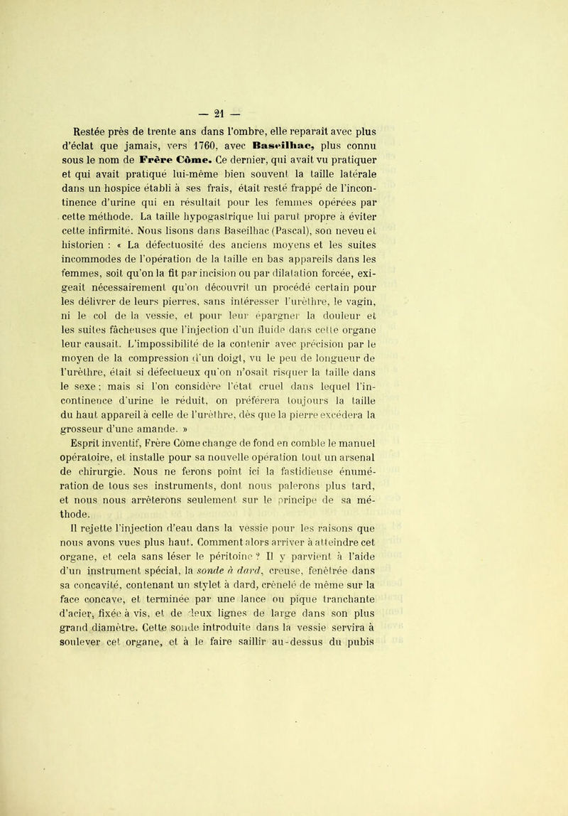 Restée près de trente ans dans l’ombre, elle reparaît avec plus d’éclat que jamais, vers 1760, avec BasMlhac, plus connu sous le nom de Frère Côme. Ce dernier, qui avait vu pratiquer et qui avait pratiqué lui-même bien souvent la taille latérale dans un hospice établi à ses frais, était resté frappé de l’incon- tinence d’urine qui en résultait pour les femmes opérées par cette méthode. La taille hypogastrique lui parut propre à éviter cette infirmité. Nous lisons dans Baseilhac (Pascal), son neveu et historien : « La défectuosité des anciens moyens et les suites incommodes de l’opération de la taille en bas appareils dans les femmes, soit qu’on la fit par incision ou par dilatation forcée, exi- geait nécessairement qu’on découvrit un procédé certain pour les délivrer de leurs pierres, sans intéresser Purèthre, le vagin, ni le col de la vessie, et pour leur épargner la douleur et les suites fâcheuses que l’injection d’un fluide dans cette organe leur causait. L’impossibilité de la contenir avec précision par le moyen de la compression d'un doigt, vu le peu de longueur de l’urèthre, était si défectueux qu'on n’osait risquer la taille dans le sexe ; mais ai l’on considère l’état cruel dans lequel l’in- continence d’urine le réduit, on préférera toujours la taille du haut appareil à celle de l’urèlhre, dès que la pierre excédera la grosseur d’une amande. » Esprit inventif. Frère Corne change de fond en comble le manuel opératoire, et installe pour sa nouvelle opération tout un arsenal de chirurgie. Nous ne ferons point ici la fastidieuse énumé- ration de tous ses instruments, dont nous palerons plus tard, et nous nous arrêterons seulement sur le principe de sa mé- thode. Il rejette l’injection d’eau dans la vessie pour les raisons que nous avons vues plus haut. Comment alors arriver à atteindre cet organe, et cela sans léser le péritoine ? Il y parvient à l’aide d’un instrument spécial, la sonde n dard^ creuse, fenêtrée dans sa concavité, contenant un stylet à dard, crénelé de même sur la face concave, et terminée par une lance ou pique tranchante d’acier, fixée à vis, et de deux lignes de large dans son plus grand diamètre. Cette soude introduite dans la vessie servira à soulever cet organe, et à le faire saillir au-dessus du pubis