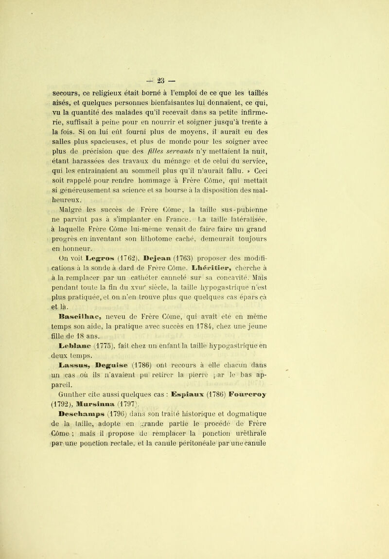 secours, ce religieux était borné à l’emploi de ce que les taillés aisés, et quelques personnes bienfaisantes lui donnaient, ce qui, vu la quantité des malades qu’il recevait dans sa petite infirme- rie, suffisait à peine pour en nourrir et soigner jusqu’à trente à la fois. Si on lui eût fourni plus de moyens, il aurait eu des salles plus spacieuses, et plus de monde pour les soigner avec plus de précision que des filles servants n’y mettaient la nuit, étant harassées des travaux du ménage et de celui du service, qui les entraînaient au sommeil plus qu’il n’aurait fallu. » Ceci soit rappelé pour rendre hommage à Frère Côme, qui mettait si généreusement sa science et sa bourse à la disposition des mal- heureux. Malgré les succès de Frère Côme, la taille sus-pubienne ne parvint pas à s’implanter en France. I.a taille latéralisée, à laquelle Frère Côme lui-mème venait de faire faire un grand progrès en inventant son lithotome caché, demeurait toujours en honneur. ün voit Legros (1762), Dejean (1763) proposer des modifi- cations à la sonde à dard de Frère Côme. Lhérîtier, cherche à à la remplacer par un cathéter cannelé sur sa concavité. Mais pendant toute la fin du xviiC siècle, la taille hypogastrique n’est plus pratiquée, et on n’en trouve plus que quelques cas épars çà et là. Baseilliac, neveu de Frère Côme, qui avait été en même temps son aide, la pratique avec succès en 1784, chez une jeune fille de 18 ans. Leblanc (1773), fait chez un enfant la taille hypogastrique en deux temps. Lassus, Déguisé (1786) ont recours à elle chacun dans un cas où ils n’avaient pu retirer la pierre par le bas ap- pareil. Gunlher cite aussi quelques cas : Espiaux (1786) Fouvcroy (1792), Mursiuna (1797). Deschamps (1796) dans son traité historique et dogmatique de la taille, adopte en grande partie le procédé de Frère Côme ; mais il propose de remplacer la ponction uréthrale par une ponction rectale, et la canule péritonéale par une canule