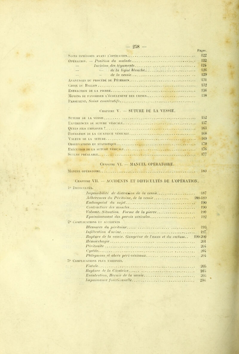 - “258 — Pages. Soins nniÉDUTS a\ ant i.'oi’Kration 122 Opératio.n. — Position du malade 122 — Incision des léyuments 124 — — tic la ligne blanche 12(5 — - de la vessie 129 Avani'ages du i‘rockdé de Petersen 131 (5hoix du Ballon 132 Entraction de la pierre 136 Moyens de favoriser l’écoulement des urines 138 Panse.ment. Soins consécutifs Chapitre V. — SUTURE DE L.\ VESSIE. Suture de la vessie lo2 Expériences de suiure vésicale 137 Quels fils employer? 163 For.mation de la cic.atrice vésicale 168 Valeur de la suture 169 Observations et statistidue 170 Exécution de la suture vésicale 176 Suture préalarle 177 Chvpitre VI. — .M.VNUEL OPÉRATOIRE. Manuel opératoire 18(.I Uhapiire Vil. — ACCIDE.NTS ET DIFFICULTÉS DE L'OPÉRATION. 1° Difficultés. Impossibilité de distennion de la vessie 187 Adhérences du Péritoine, de la vessie 188-189 Embonpoint du sujet 190 Contracture des muscles 190 Volume. Situation. Forme de la pierre 190 Epaississement îles parois vésicales 192 2“ Complications et accidents Blessures du péritoine 193 Infdlralion d'urine 197 Rupture de la vessie. Gangrène de l’anus et du rectum.. 199-200 Hémorrhagie 201 Péritonite 204 Cystite 204 Phlegmons et abcès péri-vésicaux 201 3 Co.mplicatio.ns plus tardives. Fistule 205 Rupture de la Cicatrice 20.'i Eventration, Hernie de la vessie 20.3 Impuissance fonctionnelle 206