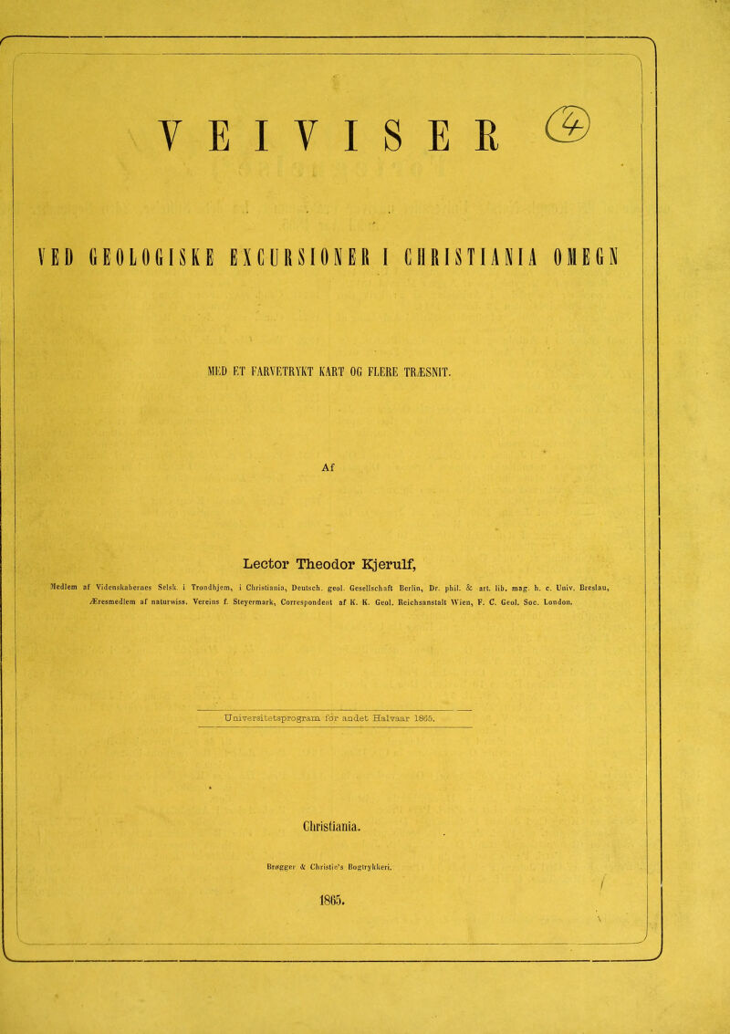 VED GEOLOGISKE EJIGUUIOKEB I GIIIII STUK IO M EG 1 MED ET FARVETRYKT KART OG FLERE TRÆSNIT. Af Lector Theodor Kjerulf, Medlem af Videnskabernes Selsk. i Trondhjem, i Christiania, Deutsch. geol. Gcsellschaft Berlin, Dr. phil. 8c art. lib, mag. h. c. Univ. Breslau, Æresmedlem af naturwiss. Vereins f. Steyermark, Correspondent af K. K. Geol. Reichsanstalt Wien, F. C. Geol. Soc. London. Universitetsprogram for andet Halvaar 1865. Christiania. Brøgger & Chrislic’s Bogtrykkeri. 1865.