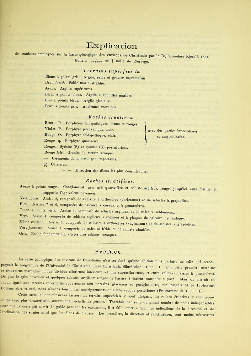 Explication des couleurs employées sur la Carte géologique des environs de Christiania par le Dr. Théodore Kjerulf, 1864. Echelle toobost — 2 mille de Norvege. Terrains superficiels. Blåne a points gris. Argile, sable et gravier supramarins. Brun foncé. Sable marin stratifié. Jaune. Argiles supérieures. Blåne a points bleus. Argile a eoquilles marines. Gris a points bleus. Argile glaciaire. Brun a points gris. Anciennes moraines. Roches éruptives. Brun P. Porphyres feldspathiques, bruns et rouges. Violet P. Porphyre pyroxénique, noir. Rouge O. Porphyre feldspathique, clair. Rouge q. Porphyre quartzeux. Rouge. Syénite (SJ et granite (G) postsiluriens. Rouge GG. Granite du terrain azo'ique. + Gisements de minerai peu importants. ^ Carrieres. — Direction des filons les plus considérables. Roches stratifiées. Jaune a points rouges. Conglomérat, gres gris quartzifere et schiste argileux rouge, jusqu’ici sans fossiles et supposés l’équivalent dévonien. Vert foncé. Assise 8, composée de calcaire a orthoceres (cocleatumj et de schistes a graptolites. Bleu. Assises 7 et 6, composées de calcaire a coraux et h pentameres. Jaune a points verts. Assise 5, composée de schistes argileux et de calcaire sablonneux. Vert. Assise 4, composée de schistes argileux a rognons et å plaques de calcaire hydraulique. Mcme couleur. Assise 3, composée de calcaire a orthoceres (vaginatum) et de schistes a graptolites. Vert jaunåtre. Assise 2, composée de calcaire fétide et de schiste alunifere. Gris. Roclie fondamentale, c’est-a-dire schistes azoiques. avec des parties brecciolaires et amygdalo'ides. Préface. La carte géologique des environs de Christiania n’est au fond qu’une édition plus parfaite de celle qui accom- pagnait le programme de l’Université de Christiania „Das Christiania Silurbeckcn11 1855. 1. Sur cette premiere carte ne se trouvaient marquées qu’une division silurienne inférieure et une suprasilurienne, et entre celles-ci l’assise å pentameres. De plus le gres dévonien et quelques schistes argileux rouges de l’assise 8 étaient marqués a part. Mais on n’avait eu aucun égard aux terrains superficiels appartenant aux terrains glaciaires et postglaciaires, sur lesquels M. le Professeur, Docteur Sars et moi, nous n’avons fourni des renseignements qu’a, une époque postérieure (Programme de 1860. 1.) Cette carte indique plusieurs assises, les terrains superficiels y sont désignés, les roches éruptives y sont repro- duites avec plus d’exactitude, autant que l’échelle l’a permis. Toutefois, par suite du grand nombre de noms indispensables pour que la carte pfit servir de guide pendant les excursions, il a fallu omettre quelques indications de la direction et de l’inclinaison des strates ainsi que des filons de diabase. Les premieres, la direction et l’inclinaison, sont moins nécessaires