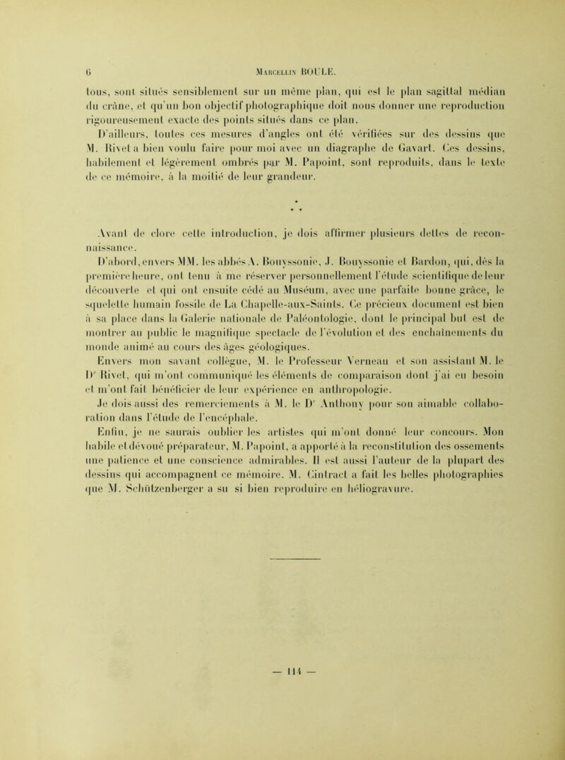 tous, sont situés sensiblement sur un même plan, qui est le plan sagittal médian du crâne, et qu'un bon objectif photographique doit nous donner une reproduction rigoureusement exacte des points situés dans ce plan. D’ailleurs, toutes ces mesures d’angles ont été vérifiées sur des dessins que M. Rivet a bien voulu faire pour moi avec un diagraplie de Gavart. Ces dessins, habilement et légèrement ombrés par M. Papoint, sont reproduits, dans le texte de ce mémoire, à l;i moitié de leur grandeur. Avant de clore cette introduction, je dois affirmer plusieurs dettes de recon- naissance. D’abord, envers MM. les abbés A. Bouyssonie, J. Bouyssonie et Bardou, (jui, dès la première heure, ont tenu à me réserver personnellement l’étude scientifique de leur découverte et qui ont ensuite cédé au Muséum, avec une parfaite bonne grâce, le squelette humain fossile de La Chapelle-aux-Saints, Ce précieux document est bien à sa place dans la Galerie nationale de Paléontologie, dont le principal but est de montrer au public le magnifique spectacle de l’évolution et des enchaînements du monde animé au cours des âges géologiques. Envers mon savant collègue, M. le Professeur Yerneau et son assistant M. le D' Rivet, qui m’ont communiqué les éléments de comparaison dont j ai eu besoin et m’ont fait bénéficier de leur expérience en anthropologie. Je dois aussi des remerciements à M. le D1 Anthony pour son aimable collabo- ration dans l’étude de l’encéphale. Enfin, je ne saurais oublier les artistes qui m’ont donné leur concours. Mon habile etdévoué préparateur, M. Papoint, a apporté à la reconstitution des ossements une patience et une conscience admirables. Il est aussi l’auteur de la plupart des dessins qui accompagnent ce mémoire. M. Cintract a fait les belles photographies (pie M. Schützenberger a su si bien reproduire en héliogravure.