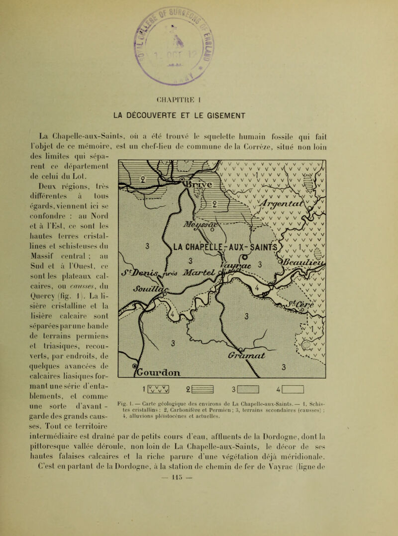 CHAPITRE I LA DÉCOUVERTE ET LE GISEMENT La Chapelle-aux-Saints, où a été trouvé le squelette humain fossile qui fait l'objet de ce mémoire, est un chef-lieu de commune delà Corrèze, situé non loin des limites qui sépa- rent ce département de celui du Lot. Deux régions, très différentes à tous égards,viennent ici se confondre : au Nord et à l'Est, ce sont les hautes terres cristal- lines et schisteuses du Massif central ; au Sud et à l’Ouest , ce sont les plateaux cal- caires, ou causses, du Quercy (fig. 1 ). La li- sière cristalline et la lisière calcaire sont séparées par une bande de terrains permiens et triasiques, recou- verts. par endroits, de quelques avancées de calcaires basiques for- mant une série d’enta- blements, et comme sorte d’avant - une garde des grands caus Fig. 1. — Carte géologique des environs de La Chapelle-aux-Saints.— i, Schis- tes cristallins ; 2, Carbonifère et Permien ; 3, terrains secondaires (causses) ; 4, alluvions pléistoeènes et actuelles. ses. Tout ce territoire intermédiaire est drainé par de petits cours d’eau, affluents de la Dordogne, dont la pittoresque vallée déroule, non loin de La Chapelle-aux-Saints, le décor de ses hautes falaises calcaires et la riche parure d’une végétation déjà méridionale. C’est en partant de la Dordogne, à la station de chemin de fer de Yayrac (ligne de