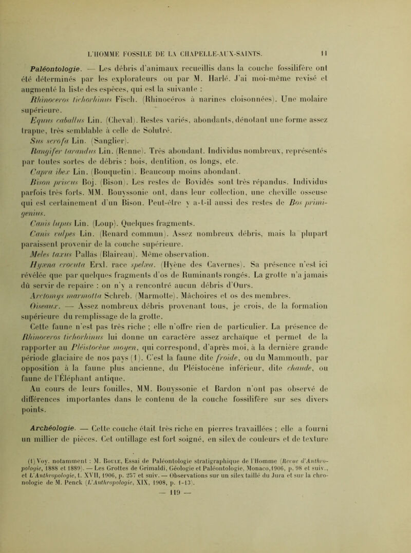 Paléontologie. — Les débris d’animaux recueillis dans la couche fossilifère onl été déterminés par les explorateurs ou par M. Harlé. J’ai moi-même révisé et augmenté la liste des espèces, qui est la suivante : Rhinocéros tirhorhinus Fiscli. (Rhinocéros à narines cloisonnées). Une molaire supérieure. Equus coballus Lin. (Cheval). Restes variés, abondants, dénotant une forme assez trapue, très semblable à celle de Solutré. Si/.s scrofa Lin. (Sanglier). Rangifer larandus Lin. (Renne). Très abondant. Individus nombreux, représentés par toutes sortes de débris : bois, dentition, os longs, etc. Capra ihe.r Lin. (Bouquetin). Beaucoup moins abondant. Bison prisons Boj. (Bison). Les restes de Bovidés sont très répandus. Individus parfois très forts. MM. Bouyssonie ont, dans leur collection, une cheville osseuse qui esl certainement d’un Bison. Peut-être \ a-t-il aussi des restes de Dos primi- genius. Canis lupus Lin. (Loup). Quelques fragments. Canis vulpes Lin. (Renard commun). Assez nombreux débris, mais la plupart paraissent provenir de la couche supérieure. iMeles ta.rus Pallas (Blaireau). Même observation. H grenu rrocuta Erxl. race spelæa. (Hyène des Cavernes). Sa présence n’est ici révélée que par quelques fragments d’os de Ruminants rongés. La grotte n’a jamais dù servir de repaire : on n’y a rencontré aucun débris d’Ours. Arclomgs marmotta Schreb. (Marmotte). Mâchoires et os des membres. Oiseaux. — Assez nombreux débris provenant tous, je crois, de la formation supérieure du remplissage de la grotte. Cette faune n’est pas très riche ; elle n’offre rien de particulier. La présence de Rhinocéros tirhorhinus lui donne un caractère assez archaïque et permet de la rapporter au Pléislocène moyen, (pii correspond, d’après moi, à la dernière grande période glaciaire de nos pays (1). C’est la faune dite froide, ou du Mammouth, par opposition à la faune plus ancienne, du Pléistocène inférieur, dite chaude, ou faune de l’Eléphant antique. Au cours de leurs fouilles, MM. Bouyssonie et Bardon n’ont pas observé de différences importantes dans le contenu de la couche fossilifère sur ses divers points. Archéologie. — Celte couche était très riche en pierres travaillées ; elle a fourni un millier de pièces. Cet outillage est fort soigné, en silex de couleurs et de texture (i)Voy. notamment : M. Boule, Essai de Paléontologie stratigraphique de l'Homme (Revue d’Anthro- pologie, 1888 et 1889). — Les Grottes de Grimaldi, Géologie et Paléontologie, Monaco,1906, p. 98 et suiv., et L'Anthropologie, t. XVII, 1906, p. 257 et suiv. — Observations sur un silex taillé du .lura et sur la chro- nologie de M. Penck (L'Anthropologie, XIX, 1908, p. 1-13). — 119 —