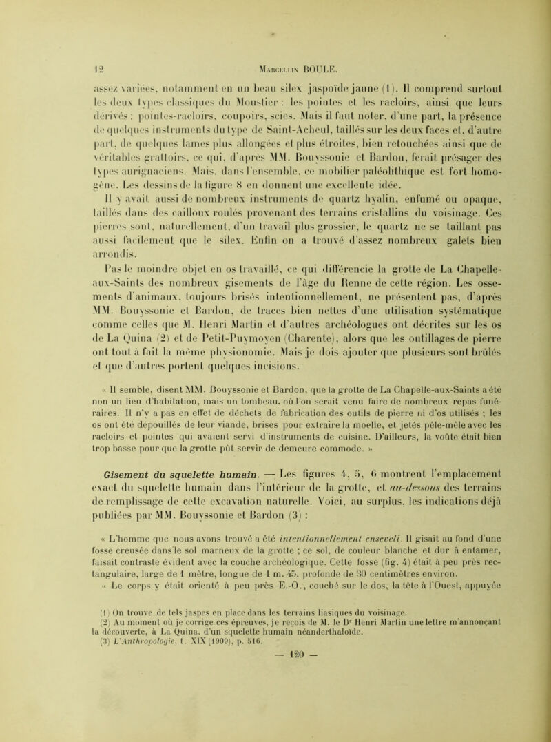 assez variées, notamment en un beau silex jaspoïde jaune (1). 11 comprend surtout les deux types classiques du Moustier : les pointes et les racloirs, ainsi que leurs dérivés : pointcs-racloirs, coupoirs, scies. Mais il faut noter, d’une part, la présence d<; quelques instruments du type de Saint-Achcul, taillés sur les deux faces et, d’autre part, de quelques lames plus allongées et plus étroites, bien retouchées ainsi que de véritables grattoirs, ce qui, d’après MM. Bouyssonie et Bardou, ferait présager des types aurignaciens. Mais, dans l’ensemble, ce mobilier paléolithique est fort homo- gène. Les dessins de la figure S en donnent une excellente idée. Il y avait aussi de nombreux instruments de quartz hyalin, enfumé ou opaque, taillés dans des cailloux roulés provenant des terrains cristallins du voisinage. Ces pierres sont, naturellement, d’un travail plus grossier, le quartz ne se taillant pas aussi facilement que le silex. Enfin on a trouvé d’assez nombreux galets bien arrondis. Pas le moindre objet en os travaillé, ce qui différencie la grotte de La Chapelle- aux-Saints des nombreux gisements de l’àge du Benne de cette région. Les osse- ments d’animaux, toujours brisés intentionnellement, ne présentent pas, d’après MM. Bouyssonie et Bardon, de traces bien nettes d’une utilisation systématique comme celles que M. Henri Martin et d’autres archéologues ont décrites sur les os de La Quina (2) et de Petit-Puymoyen (Charente), alors que les outillages de pierre ont tout à fait la même physionomie. Mais je dois ajouter que plusieurs sont brûlés et que d’autres portent quelques incisions. « 11 semble, disent MM. Bouyssonie et Bardon, que la grotte de La Chapelle-aux-Saints aété non un lieu d’habitation, mais un tombeau, où l’on serait venu faire de nombreux repas funé- raires. Il n’y a pas en elfet de déchets de fabrication des outils de pierre ni d’os utilisés ; les os ont été dépouillés de leur viande, brisés pour extraire la moelle, et jetés pêle-mêle avec les racloirs et pointes qui avaient servi d’instruments de cuisine. D’ailleurs, la voûte était bien trop basse pour que la grotte pût servir de demeure commode. » Gisement du squelette humain. — Les figures 4, 5, 0 montrent l’emplacement exact du squelette humain dans l’intérieur de la grotte, et au-dessous des terrains de remplissage de cette excavation naturelle. Voici, au surplus, les indications déjà publiées par MM. Bouyssonie et Bardon (3) : « L'homme que nous avons trouvé a été intentionnellement enseveli. 11 gisait au fond d’une fosse creusée dans’le sol marneux de la grotte ; ce sol, de couleur blanche et dur à entamer, faisait contraste évident avec la couche archéologique. Cette fosse (fig. 4) était à peu près rec- tangulaire, large de 1 mètre, longue de 1 m. 45, profonde de 30 centimètres environ. « Le corps y était orienté à peu près E.-O., couché sur le dos, la tête à l'Ouest, appuyée (1) On trouve de tels jaspes en place dans les terrains basiques du voisinage. (2) Au moment où je corrige ces épreuves, je reçois de M. le Dr Henri Martin unelettre m’annonçant la découverte, à La Quina. d’un squelette humain néanderthaloïde. (3) VAnthropoloyie, (. XIX (1909), p. 516. 120 -