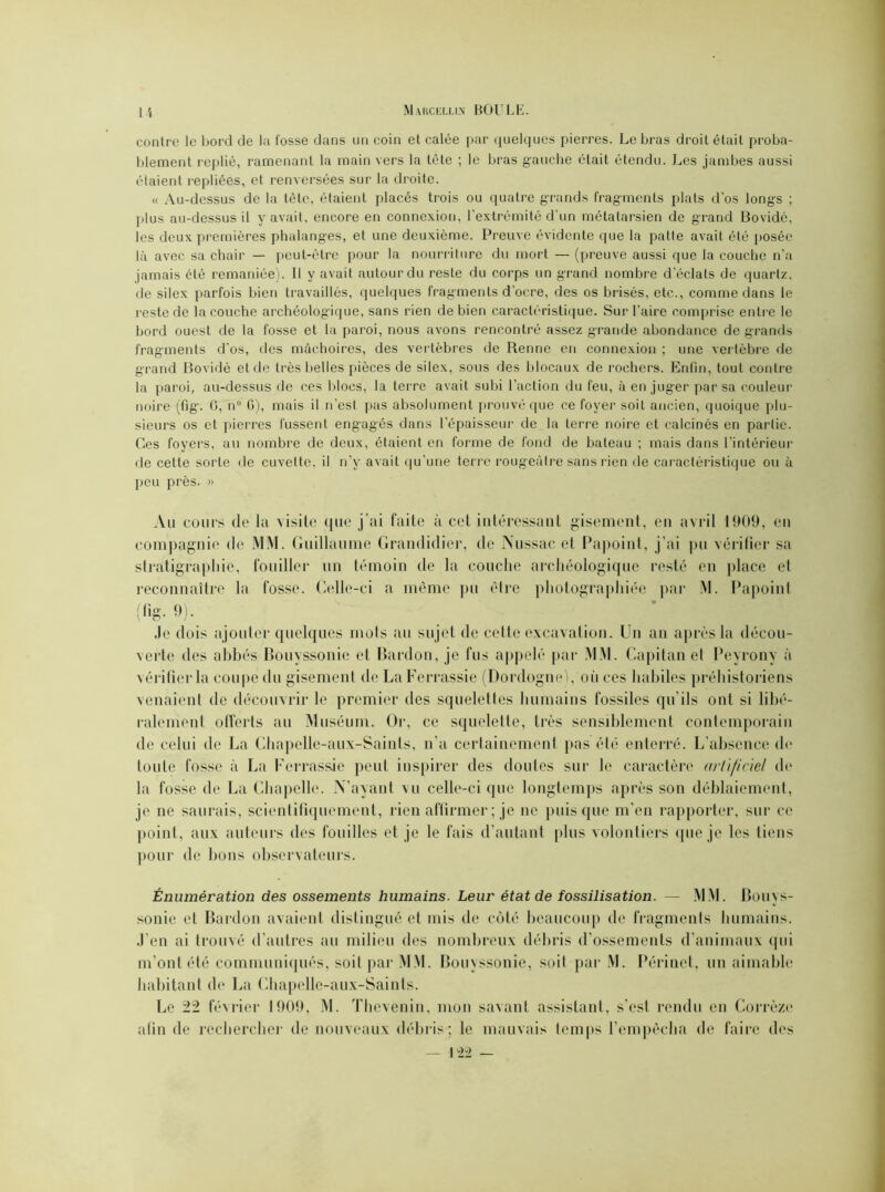 1 '< conlre le bord de la fosse dans un coin et calée par quelques pierres. Le bras droit était proba- blement replié, ramenant la main vers la tête ; le bras gauche était étendu. Les jambes aussi étaient repliées, et renversées sur la droite. « Au-dessus de la tête, étaient placés trois ou quatre grands frag-ments plats d’os longs ; plus au-dessus il y avait, encore en connexion, l’extrémité d’un métatarsien de grand Bovidé, les deux premières phalanges, et une deuxième. Preuve évidente que la patte avait été posée là avec sa chair — peut-être pour la nourriture du mort — (preuve aussi que la couche n’a jamais été remaniée). Il y avait autour du reste du corps un grand nombre d’éclats de quartz, de silex parfois bien travaillés, quelques fragments d’ocre, des os brisés, etc., comme dans le reste de la couche archéologique, sans rien de bien caractéristique. Sur l’aire comprise entre le bord ouest de la fosse et la paroi, nous avons rencontré assez grande abondance de grands fragments d’os, des mâchoires, des vertèbres de Renne en connexion ; une vertèbre de grand Bovidé et de très belles pièces de silex, sous des blocaux de rochers. Enfin, tout contre la paroi, au-dessus de ces blocs, la terre avait subi l’action du feu, à en juger par sa couleur noire (fig. 0, n° G), mais il n’est pas absolument prouvé que ce foyer soit ancien, quoique plu- sieurs os et pierres fussent engagés dans l’épaisseur de la terre noire et calcinés en partie. Ces foyers, au nombre de deux, étaient en forme de fond de bateau ; mais dans l’intérieur de cette sorte de cuvette, il n’v avait qu’une terre rougeâtre sans rien de caractéristique ou à peu près. » Au cours de la visite que j’ai faite à cet intéressant gisement, en avril 1909, en compagnie de MM. Guillaume Grandidier, de Nussac et Papoint, j’ai pu vérifier sa stratigraphie, fouiller un témoin de la couche archéologique resté en place et reconnaître la fosse. Celle-ci a même pu être photographiée par M. Papoint {fig- 9). Je dois ajouter quelques mots au sujet de cette excavation. Un an après la décou- verte des abbés Bouyssonie et Bardon, je fus appelé par MM. Capitan et Peyrony à vérifier la coupe du gisement de La Ferrassie (Dordogne), où ces habiles préhistoriens venaient de découvrir le premier des squelettes humains fossiles qu’ils ont si libé- ralement offerts au Muséum. Or, ce squelette, très sensiblement contemporain de cèlui de La Chapelle-aux-Saints, n’a certainement pas été enterré. L’absence de toute fosse à La Ferrassie peut inspirer des doutes sur le caractère artificiel de la fosse de La Chapelle. N’ayant vu celle-ci que longtemps après son déblaiement, je ne saurais, scientifiquement, rien affirmer ; je ne puisque m’en rapporter, sur ce point, aux auteurs des fouilles et je le fais d’autant plus volontiers que je les liens pour de bons observateurs. Énumération des ossements humains. Leur état de fossilisation. — MM. Bouys- sonie et Bardon avaient distingué et mis de côté beaucoup de fragments humains. J’en ai trouvé d’autres au milieu des nombreux débris d’ossements d’animaux qui m’ont été communiqués, soit par MM. Bouyssonie, soit par M. Périnet, un aimable habitant de La Chapelle-aux-Saints. Le 22 février 1909, M. Thevenin, mon savant assistant, s’est rendu en Corrèze afin de rechercher de nouveaux débris; le mauvais temps l’empêcha de faire des