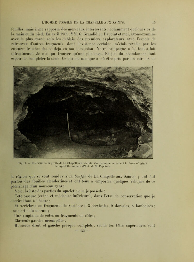 fouilles, mais il me rapporta des moreeaux intéressants, notamment quelques os de la main et du pied. En avril 1909, MM. G. Grandidier, l’apointet moi, avonsexaminé avec le plus grand soin les déblais des premiers explorateurs avec l’espoir de retrouver d’autres fragments, dont l'existence certaine m’était révélée par les cassures fraîches des os déjà en ma possession. Notre campagne a été tout à fait infructueuse. Je n’ai pu trouver qu'une phalange. Et j’ai dû abandonner tout espoir de compléter la série. Ce qui me manque a dû être pris par les curieux de Fig. !). — Intérieur «le la grotte de La Chapelle-aux-Sainls. On distingue nettement la losse où gisait le squelette humain (Phot. de M. Papoint). la région qui se sont rendus à la bouffia de La Chapelle-aux-Saints, y ont fait parfois des fouilles clandestines et ont tenu à emporter quelques reliques de ce pèlerinage d’un nouveau genre. Voici la liste des parties du squelette que je possède : Tète osseuse (crâne et mâchoire inférieure), dans l’état de conservation que je décrirai tout à l’heure ; 21 vertèbres ou fragments de vertèbres: 5 cervicales, 9 dorsales, i lombaires; une partie du sacrum; Une vingtaine de côtes ou fragments de côtes; Clavicule gauche incomplète ; Humérus droit et gauche presque complets; seules les têtes supérieures sont — 123 —