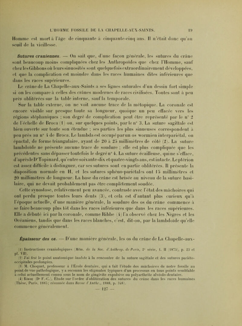 Homme est mortà l’àge de cinquante à cinquante-eim| ans. Il notait donc qu'au seuil de la \ieillesse. Sutures crâniennes. — On sait que, d'une façon générale, les sutures du crâne sont beaucoup moins compliquées chez les Anthropoïdes que « liez l'Homme, sauf chez lesGibbonsoù leurs sinuosités sont quelquefois extraordinairement développées, et que la complication est moindre dans les races humaines dites inférieures que dans les races supérieures. Le crâne de La Chapelle-aux-Saints a ses lignes sulurales d'un dessin fort simple si on les compare à celles des crânes modernes de races civilisées. Toutes sont à peu près oblitérées sur la table interne, sauf la temporale. Sur la table externe, on ne voit aucune trace de la métopique. La. coronale csl encore visible sur presque toute sa longueur, quoique un peu effacée vers les régions stéphaniques ; son degré de complication peut être représenté par le n° 2 de l'échelle de Broca(l) ou, sur quelques points, par le n° 3. La suture sagittale esl bien ouverte sur toute son étendue ; ses parties les plus sinueuses correspondent à peu près au n° 4 de Broca. Le lambda est occupé par un os wormien intcrpariélal, ou épactal, de forme triangulaire, ayant de 20 à 25 millimètres de côté (2). La suture lambdoïde ne présente aucune trace de soudure ; elle est plus compliquée que les précédentes sans dépasser toutefois le degré n° 4. La suture écailleuse, qui ne s’efface, d’aprèsleDTopinard, qu’entre soixante-dix et quatre-vingts ans, est intacte. Leptérion est assez difficile à distinguer, car ses sutures sont en partie oblitérées. Il présente la disposition normale en H, et les sutures sphéno-pariétales ont 15 millimètres et 20 millimètres de longueur. La base du crâne est brisée au niveau de la suture basi- laire, qui ne devait probablement pas être complètement soudée. Cette synostose, relativement peu avancée, contraste avec l’état des mâchoires qui ont perdu presque toutes leurs dents (3), et cela est d’autant plus curieux qu’à l’époque actuelle, d’une manière générale, la soudure des os du crâne commence à se faire beaucoup plus tôt dans les races inférieures que dans les races supérieures. Elle a débuté ici par la coronale, comme Ribbe (4) l’a observé chez les Nègres et les Océaniens, tandis que dans les races blanches, c’est, dit-on, par la lambdoïde qu’elle commence généralement. Épaisseur des os. — D’une manière générale, les os du crâne de La Cbapelle-aux- (1) Instructions eraniologiques [Mém. de la Soc. d'Anthrop. de Paris, 2° série, t. Il 1875), p. 23 et pi. VU). (2) J’ai fixé le point anatomique lambda à la rencontre de la suture sagittale et des sutures pariéto- occipitales prolongées. (3) M. Ghoquet, professeur à l'École dentaire, qui a fait l’étude des mâchoires de notre fossile au point de vue pathologique, y a reconnu les stigmates typiques d’un processus en tous points semblable à celui actuellement connu sous le nom de gingivite expulsive ou polyarthrite alvéolo-dentaire. (4) PuiiBE (Dr F.-G.), Étude sur l'ordre d’oblitération des sutures du crâne dans les races humaines Thèse, Paris, 1883; résumée dans Revue d'Antlir., 1888, p. 348). — 127 —