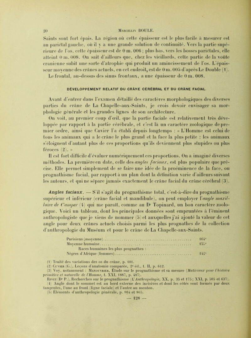 Saints sont Tort épais. La région où celte épaisseur est le plus facile à mesurer est au pariétal gauche, où il y a une grande solution de continuité. Vers la partie supé- rieure de l'os, cette épaisseur est de 0 m. 006 ; plus bas, vers les bosses pariétales, elle atteint 0 m. 008. On sait d’ailleurs que, chez les vieillards, cette partie de la voûte crânienne subit une sorte d’atrophie qui produit un amincissement de l'os. L’épais- seur moyenne des crânes actuels, en cet endroit, est de 0m. 005 d’après Le Double (1). Le frontal, au-dessus des sinus frontaux, a une épaisseur de Om. 008. DÉVELOPPEMENT RELATIF DU CRÂNE CÉRÉBRAL ET DU CRÂNE FACIAL Avant d’entrer dans l’examen détaillé des caractères morphologiques des diverses parties du crâne de La Chapelle-aux-Saints, je crois devoir envisager sa mor- phologie générale et les grandes lignes de son architecture. On voit, au premier coup d’œil, que la partie faciale est relativement très déve- loppée par rapport à la partie cérébrale, et c’est là un caractère zoologique de pre- mier ordre, ainsi (pie Cuvier l’a établi depuis longtemps : « L’Homme est celui de tous les animaux qui a le crâne le plus grand et la face la plus petite : les animaux s’éloignent d'autant plus de ces proportions qu’ils deviennent plus stupides ou plus féroces (2). » Il est fort difficile d’évaluer numériquement ces proportions. On a imaginé diverses méthodes. La première en date, celle des angles faciaux, est plus populaire que pré- cise. Elle permet simplement de se faire une idée de la proéminence de la face, ou prognathisme facial, par rapport à un plan dont la définition varie d’ailleurs suivant les auteurs, et qui ne sépare jamais exactement le crâne facial du crâne cérébral (3). Angles faciaux. — S’il s’agit du prognathisme total, c’est-à-dire du prognathisme supérieur et inférieur (crâne facial et mandibule), on peut employer Xangle maxil- laire de Camper (4) (pii me paraît, comme au D1 2 3 4 5 Topinard, un bon caractère zoolo- gique. Voici un tableau, dont les principales données sont empruntées à l’éminent anthropologiste que je viens de nommer (5) et auxquelles j’ai ajouté la valeur de cet angle pour deux crânes actuels choisis parmi les plus prognathes de la collection d’anthropologie du Muséum et pour le crâne de La Chapelle-aux-Saints. Parisiens (moyenne) 164° Moyenne humaine 15.'.° Races humaines les plus prognathes : Nègres d'Afrique (femmes) 142° (1) Traité des variations des os du crâne, p. 101. (2) Cuvier (G.), Leçons d'anatomie comparée, 2e éd., t. Il, p. 012. (3) Voy. notamment : Manouvrier, Élude sur le prognathisme et sa mesure (Matériaux pour l'histoire primitive el naturelle de l'Homme, t. XXI, 1887, p. 487). Rivet (Dr P.), Recherches sur le prognathisme (L'Anthropologie, XX, p. 33 et 173; XXI, p. 303 et 037). (4) Angle dont le sommet est au bord externe des incisives et dont les côtés sont formés par deux tangentes, l’une au front (ligne faciale) et l’autre au menton. (5) Éléments d'anthropologie générale, p. 804 et 803. — 1-28 —