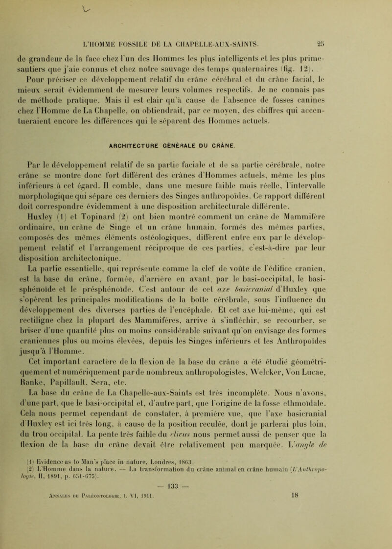 de grandeur de la face chez l’un des Hommes les plus intelligents et les plus prime- sautiers que j’aie connus et chez notre sauvage des temps quaternaires (fig. 12). Pour préciser ce développement relatif du crâne cérébral et du crâne facial, le mieux serait évidemment de mesurer leurs volumes respectifs. Je ne connais pas de méthode pratique. Mais il est clair qu’à cause de l’absence de fosses canines chez l'Homme de La Chapelle, on obtiendrait, par ce moyen, des chiffres qui accen- tueraient encore les différences qui le séparent des Hommes actuels. ARCHITECTURE GÉNÉRALE DU CRÂNE Par le développement relatif de sa partie faciale et de sa partie cérébrale, notre crâne se montre donc fort différent des crânes d’Hommes actuels, même les plus inférieurs à cet égard. 11 comble, dans une mesure faible mais réelle, l’intervalle morphologique qui sépare ces derniers des Singes anthropoïdes. Ce rapport différent doit correspondre évidemment à une disposition architecturale différente. Huxley (1) et Topinard (2) ont bien montré comment un crâne de Mammifère ordinaire, un crâne de Singe et un crâne humain, formés des mêmes parties, composés des mêmes éléments ostéologiques, diffèrent entre eux par le dévelop- pement relatif et l’arrangement réciproque de ces parties, c’est-à-dire par leur disposition architectonique. La partie essentielle, qui représente comme la clef de voûte de l’édifice crânien, est la hase du crâne, formée, d’arrière en avant, par le basi-occipital, le basi- sphénoïde et le présphénoïde. C’est autour de cet axe basicranial d’Huxley que s’opèrent les principales modifications de la boite cérébrale, sous l'influence du développement des diverses parties de l’encéphale. Et cet axe lui-même, qui est rectiligne chez la plupart des Mammifères, arrive à s’infléchir, se recourber, se briser d’une quantité plus ou moins considérable suivant qu’on envisage des formes crâniennes plus ou moins élevées, depuis les Singes inférieurs et les Anthropoïdes jusqu’à l'Homme. Cet important caractère de la flexion de la base du crâne a été étudié géométri- quement et numériquement parde nombreux anthropologistes, Welcker, Yon Lucae, Ranke, Papillault, Sera, etc. La base du crâne de La Chapelle-aux-Saints est très incomplète. Mous n’avons, d’une part, que le basi-occipital et, d’autre part, que l’origine de la fosse ethmoïdale. Cela nous permet cependant de constater, à première vue, que l’axe basicranial d Huxley est ici très long, à cause de la position reculée, dont je parlerai plus loin, du trou occipital. La pente très faible du cliva-s nous permet aussi de penser que la flexion de la base du crâne devait être relativement peu marquée. L'anyle de (1) Evidence as lo Man’s place in nature, Londres, 18G3. (2) L’Homme dans la nature. — La transformation du crâne animal en crâne humain (L'Anthropo- loyie, II, 1891, p. 051-675). — 133 — Annales de Paléontologie, t. VI, 1911. 18