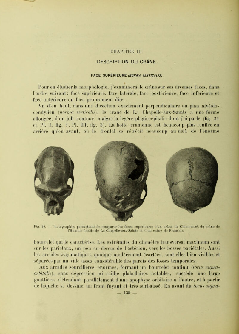 DESCRIPTION DU CRÂNE FACE SUPÉRIEURE (NORMA VERTICALIS). Pour en étudier la morphologie, j’examinerai le crâne sur ses diverses faces, dans l'ordre suivant: face supérieure, face latérale, face postérieure, face inférieure el face antérieure ou face proprement dite. Vu d’en haut, dans une direction exactement perpendiculaire au plan alvéolo- condylien (norma vertical}*), le crâne de La Chapelle-aux-Saints a une forme allongée, d’un joli contour, malgré la légère plagioeéphalie dont j’ai parlé (lig. 21 et PL 1, fig. 1, PL III, lig. 3). La boîte crânienne est beaucoup plus renflée en arrière qu'en avant, où le frontal se rétrécit beaucoup au delà de l’énorme Fig. 20. — Photographies permettant de comparer les laces supérieures d'un crâne de Chimpanzé, du crâne de l’Homme fossile de La Chapelle-aux-Saints et d'un crâne de Français. bourrelet qui le caractérise. Les extrémités du diamètre transversal maximum sont sur les pariétaux, un peu au-dessus de l’astérion, vers les bosses pariétales. Aussi les arcades zygomatiques, quoique modérément écartées, sonl-elles bien visibles et séparées par un vide assez considérable des parois des fosses temporales. Aux arcades sourcilières énormes, formant un bourrelet continu (fonts sapra- or bit ali s), sans dépression ni saillie glabellaires notables, succède une large gouttière, s’étendant parallèlement d'une apophyse orbitaire à l’autre, et à partir de laquelle se dessine un front fuyant et très surbaissé. En avant du foras supra-