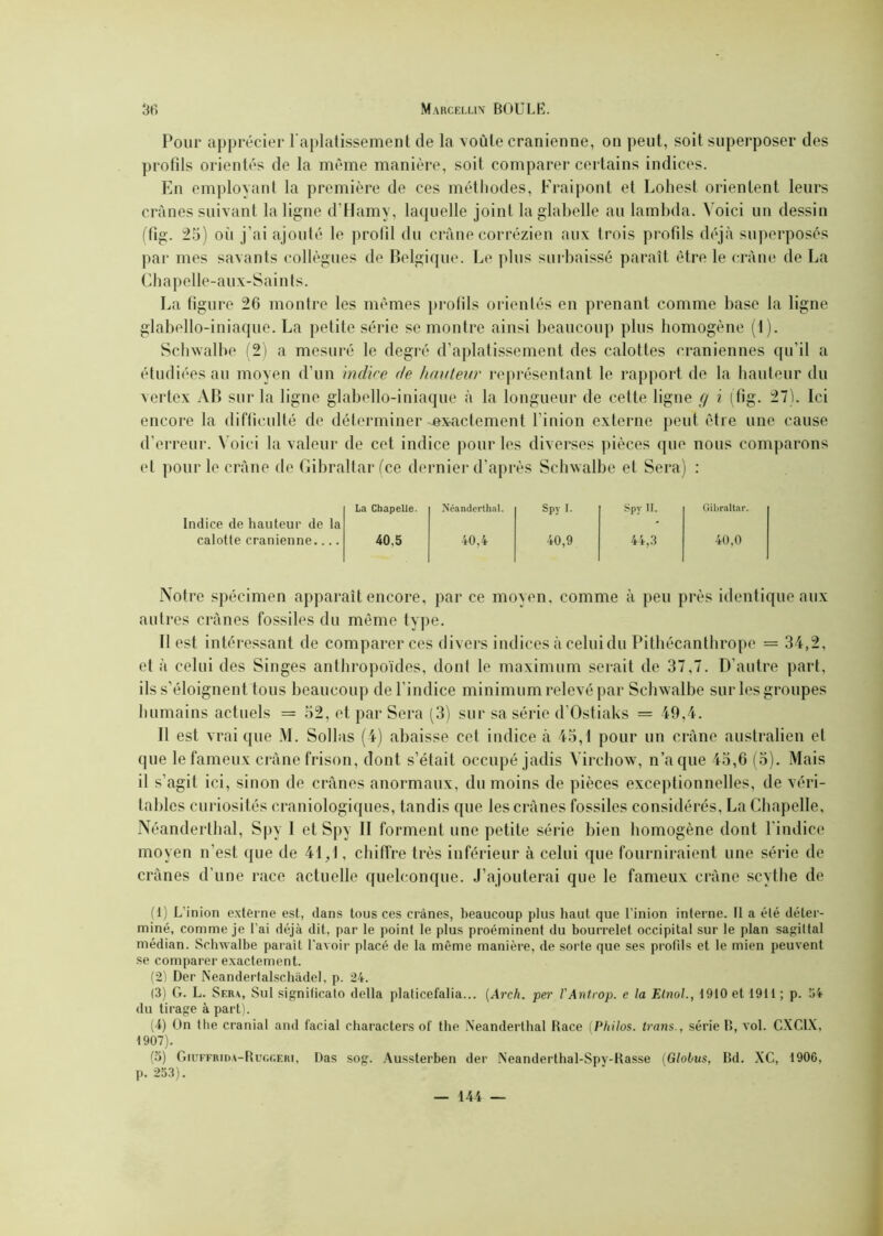 Pour apprécier l’aplatissement de la voûte crânienne, on peut, soit superposer des profils orientés de la même manière, soit comparer certains indices. En employant la première de ces méthodes, Fraipont et Lohest orientent leurs crânes suivant la ligne d’Hamy, laquelle joint la glabelle au lambda. Voici un dessin (fig. 25) où j’ai ajouté le profil du crâne corrézien aux trois profils déjà superposés par mes savants collègues de Belgique. Le plus surbaissé paraît être le crâne de La Chapelle-aux-Saints. La figure 26 montre les mêmes profils orientés en prenant comme base la ligne glabello-iniaque. La petite série se montre ainsi beaucoup plus homogène (1). Schwalbe (2) a mesuré le degré d’aplatissement des calottes crâniennes qu’il a étudiées au moyen d’un indice de hauteur représentant le rapport de la hauteur du vertex AB sur la ligne glabello-iniaque à la longueur de cette ligne g i (fig. 27). Ici encore la difficulté de déterminer -exactement l inion externe peut être une cause d’erreur. Voici la valeur de cet indice pour les diverses pièces que nous comparons et pour le crâne de Gibraltar (ce dernier d’après Schwalbe et Sera) : Indice de hauteur de la La Chapelle. Néanderthal. Spy I. Spy II. Gibraltar. calotte crânienne 40,5 40,4 40,9 44,3 40,0 Notre spécimen apparaît encore, par ce moyen, comme à peu près identique aux autres crânes fossiles du même type. Il est intéressant de comparer ces divers indices à celui du Pithécanthrope = 34,2, et à celui des Singes anthropoïdes, dont le maximum serait de 37,7. D’autre part, ils s’éloignent tous beaucoup de l’indice minimum relevé par Schwalbe sur les groupes humains actuels = 52, et par Sera (3) sur sa série d’Ostiaks = 49,4. Il est vrai que M. Sollas (4) abaisse cet indice à 45,1 pour un crâne australien et que le fameux crâne frison, dont s’était occupé jadis Virchow, n’a que 45,6 (5). Mais il s’agit ici, sinon de crânes anormaux, du moins de pièces exceptionnelles, de véri- tables curiosités craniologiques, tandis que les crânes fossiles considérés, La Chapelle, Néanderthal, Spy 1 et Spy II forment une petite série bien homogène dont l’indice moyen n’est que de 41/1, chiffre très inférieur à celui que fourniraient une série de crânes d’une race actuelle quelconque. J’ajouterai que le fameux crâne scythe de (1) L'inion externe est, dans tous ces crânes, beaucoup plus haut que l inion interne. Il a élé déter- miné, comme je l’ai déjà dit, par le point le plus proéminent du bourrelet occipital sur le plan sagittal médian. Schwalbe parait l’avoir placé de la même manière, de sorte que ses profils et le mien peuvent se comparer exactement. (2) Der Neandertalschàdel, p. 24. (3) G. L. Sera, Sul signiticato délia platicefalia... (Arch. per YAntrop. e la Etnol., d910 et 1911 ; p. 54 du tirage à part). (4) On the cranial and facial characters of the Neandertbal Race (Philos, trans., série B, vol. CXCIX, 1907). (5) Giuffrida-Ruc.geri, Das sog. Aussterben der Neanderthal-Spv-Rasse (Globus, Bd. XC, 1906, p. 253).