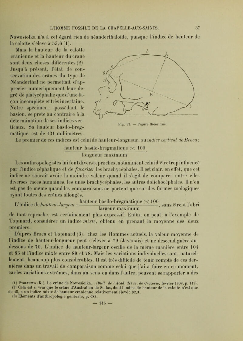 Nowosiolka n’a à cet égard rien de néanderthaloïde, puisque l’indice de hauteur de la calotte s’élève à 53,6 ( I). Mais la hauteur de la calotte crânienne el la hauteur du crâne sont deux choses différentes (2). Jusqu’à présent, l’état de con- servation des crânes du type de Néanderthal ne permettait d’ap- précier numériquement leur de- gré de platycéphalie que d'une fa- çon incomplète et très incertaine. Notre spécimen, possédant le basion, se prête au contraire à la détermination de ses indices ver- ticaux. Sa hauteur basilo-breg- matique est de 131 millimètres. Le premier de ces indices est celui de hauteur-longueur, ou indice vertical deBroca : hauteur basilo-bregmatique X 100 longueur maximum Les anthropologistes lui fontdivers reproches, notamment celui d’être trop influencé par l’indice céphalique et de favoriser les brachycéphales. Il est clair, en effet, que cet indice ne saurait avoir la moindre valeur quand il s’agit de comparer entre elles diverses races humaines, les unes brachycéphales, les autres dolichocéphales. Il n’en est pas de même quand les comparaisons ne portent que sur des formes zoologiques ayant toutes des crânes allongés. T,. , , , hauteur basdo-bregmatique X 100 L indice de hauteur-largeur : , sans etre a 1 abri largeur maximum de tout reproche, est certainement plus expressif. Enfin, on peut, à l’exemple de Topinard, considérer un indice mixte, obtenu en prenant la moyenne des deux premiers. D’après Broca et Topinard (3), chez les Hommes actuels, la valeur moyenne de l’indice de hauteur-longueur peut s’élever à 79 (Javanais) et ne descend guère au- dessous de 70. L'indice de hauteur-largeur oscille de la même manière entre 104 et 85 et l’indice mixte entre 89 et 78. Mais les variations individuelles sont, naturel- lement, beaucoup plus considérables. Il est très difficile de tenir compte de ces der- nières dans un travail de comparaison comme celui que j’ai à faire en ce moment, caries variations extrêmes, dans un sens ou dans l’autre, peuvent se rapporter à des (1) Stolyhwo (K.), Le crâne de Nowosiolka... (Bull, de l'Acad. des sc. de Cracovie, février 1908, p. 115). (2) Cela est si vrai que le crâne d’Australien de Sollas, dont l’indice de hauteur de la calotte n’est que de 45, a un indice mixte de hauteur crânienne relativement élevé : 82,3. (3) Éléments d’anthropologie générale, p. 683. — 145 —