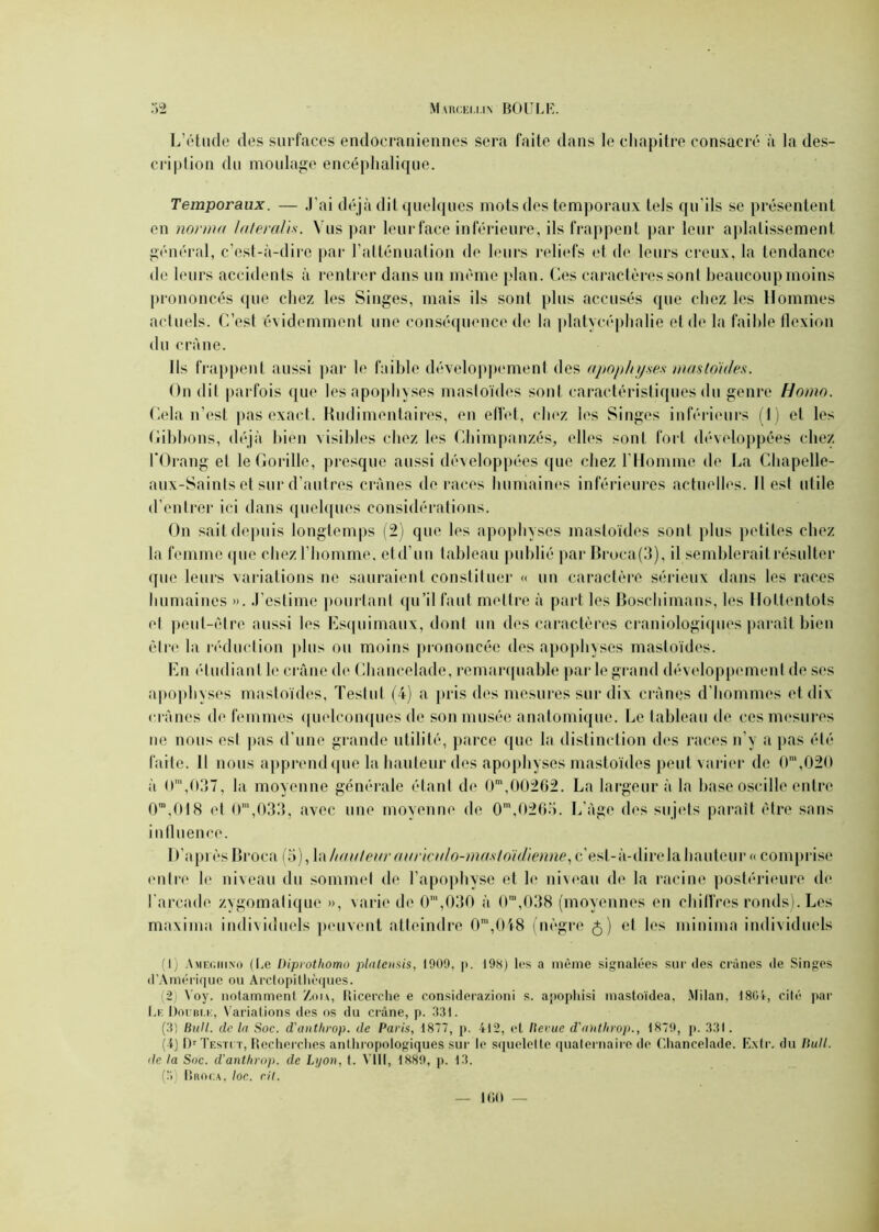 L’étude des surfaces endocraniennes sera faite dans le chapitre consacré à la des- cription du moulage encéphalique. Temporaux. — J'ai déjà dit quelques mots des temporaux tels qu'ils se présentent en norme/ laferaUs. Vus par leur face inférieure, ils frappent par leur aplatissement général, c’est-à-dire par l’atténuation de leurs reliefs et de leurs creux, la tendance de leurs accidents à rentrer dans un même plan. Ces caractères sont beaucoup moins prononcés que chez les Singes, mais ils sont plus accusés que chez les Hommes actuels. C’est évidemment une conséquence de la platycéphalie et de la faible flexion du crâne. Ils frappent aussi par le faible développement des apophyses mastoï/les. On dit parfois que les apophyses mastoïdes sont caractéristiques du genre Homo. Cela n’est pas exact. Rudimentaires, en effet, chez les Singes inférieurs (1) et les Gibbons, déjà bien visibles chez les Chimpanzés, elles sont fort développées chez l’Orang et le Gorille, presque aussi développées que chez l’Homme de La Chapelle- aux-Saints et sur d’autres crânes de races humaines inférieures actuelles. Il est utile d’entrer ici dans quelques considérations. On sait depuis longtemps (2) que les apophyses inasloïdes sont plus petites chez la femme que chez l’homme, et d’un tableau publié par Broca(3), il semblerait résulter que leurs variations ne sauraient constituer « un caractère sérieux dans les races humaines ». J’estime pourtant qu’il faut mettre à part les Boschimans, les Hottentots et peut-être aussi les Esquimaux, dont un des caractères craniologiques paraît bien être la réduction plus ou moins prononcée des apophyses mastoïdes. En étudiant le crâne de Chancelade, remarquable par le grand développement de ses apophyses mastoïdes, Testai (4) a pris des mesures sur dix crânes d’hommes et dix crânes de femmes quelconques de son musée anatomique. Le tableau de ces mesures ne nous est pas d’une grande utilité, parce que la distinction des races n’y a pas été faite. Il nous apprend que la hauteur des apophyses mastoïdes peut varier de CT,020 à O™,037, la moyenne générale étant de 0m,00262. La largeur à la base oscille entre 0m,018 et 0m,033, avec une moyenne de 0m,0263. L'âge des sujets paraît être sans influence. D’api èsBroca (o), la hua leur auria/lo-masfo'idienne, c’est-à-dire la hauteur « comprise entre le niveau du sommet de l’apophyse et le niveau de la racine postérieure de l'arcade zygomatique », varie de 0m,030 à 0”,038 (moyennes en chiffres ronds). Les maxima individuels peuvent atteindre 0m,048 (nègre 5) et les minium individuels (1) Amegiiino (Le Diprothomo plalensis, 1909, p. 198) les a même signalées sur des crânes de Singes d’Amérique ou Arctopithèques. (2) \ oy. notamment Zou, Ricerche e considerazioni s. apopliisi mastoïdea, Milan, 180V, cité par Le Double, Variations des os du crâne, p. 331. (3) Bull, clc la Soc. d'anthrop. de Paris, 1877, p. 412, et Revue d'anthrop., 1879, p. 331. (4) Dr Testct, Recherches anthropologiques sur le squelette quaternaire de Chancelade. Extr. du Bull, île la Soc. d'anthrop. de Lyon, t. VIII, 1889, p. 13. (3) Broca, loc. rit.