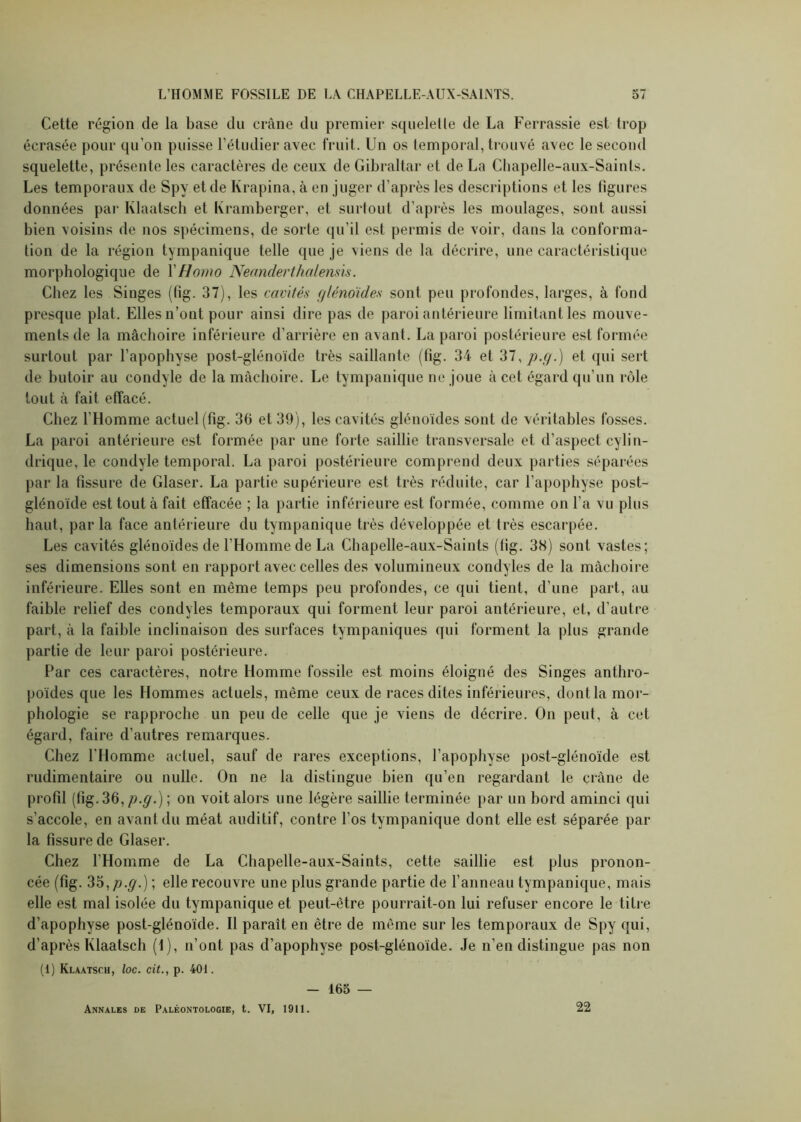 Cette région de la base du crâne du premier squeletle de La Ferrassie est trop écrasée pour qu’on puisse l’étudier avec fruit. Un os temporal, trouvé avec le second squelette, présente les caractères de ceux de Gibraltar et de La Cbapelle-aux-Sainls. Les temporaux de Spy et de Krapina, à en juger d’après les descriptions et les figures données par Klaatseh et Kramberger, et surtout d’après les moulages, sont aussi bien voisins de nos spécimens, de sorte qu’il est permis de voir, dans la conforma- tion de la région tympanique telle que je viens de la décrire, une caractéristique morphologique de l'Homo Neanderthalensis. Chez les Singes (fig. 37), les cavités glénoïdes sont peu profondes, larges, à fond presque plat. Elles n’ont pour ainsi dire pas de paroi antérieure limitant les mouve- ments de la mâchoire inférieure d’arrière en avant. La paroi postérieure est formée surtout par l’apophyse post-glénoïde très saillante (fig. 34 et 31,p.g.) et qui sert de butoir au condyle de la mâchoire. Le tympanique ne joue à cet égard qu’un rôle tout à fait effacé. Chez l'Homme actuel (fig. 36 et 39), les cavités glénoïdes sont de véritables fosses. La paroi antérieure est formée par une forte saillie transversale et d’aspect cylin- drique, le condyle temporal. La paroi postérieure comprend deux parties séparées par la fissure de Glaser. La partie supérieure est très réduite, car l’apophyse post- glénoïde est tout à fait effacée ; la partie inférieure est formée, comme on l’a vu plus haut, parla face antérieure du tympanique très développée et très escarpée. Les cavités glénoïdes de l’Homme de La Chapelle-aux-Saints (fig. 38) sont vastes; ses dimensions sont en rapport avec celles des volumineux condyles de la mâchoire inférieure. Elles sont en même temps peu profondes, ce qui tient, d’une part, au faible relief des condyles temporaux qui forment leur paroi antérieure, et, d’autre part, à la faible inclinaison des surfaces tympaniques qui forment la plus grande partie de leur paroi postérieure. Par ces caractères, notre Homme fossile est moins éloigné des Singes anthro- poïdes que les Hommes actuels, même ceux de races dites inférieures, dont la mor- phologie se rapproche un peu de celle que je viens de décrire. On peut, à cet égard, faire d’autres remarques. Chez l’Homme actuel, sauf de rares exceptions, l’apophyse post-glénoïde est rudimentaire ou nulle. On ne la distingue bien qu’en regardant le crâne de profil (fig. 36, z?.^.) ; on voit alors une légère saillie terminée par un bord aminci qui s’accole, en avant du méat auditif, contre l’os tympanique dont elle est séparée par la fissure de Glaser. Chez l’Homme de La Chapelle-aux-Saints, cette saillie est plus pronon- cée (fig. 35,/?.^.) ; elle recouvre une plus grande partie de l’anneau tympanique, mais elle est mal isolée du tympanique et peut-être pourrait-on lui refuser encore le titre d’apophyse post-glénoïde. Il paraît en être de même sur les temporaux de Spy qui, d’après Klaatseh (1), n’ont pas d’apophyse post-glénoïde. Je n’en distingue pas non (1) Klaatscii, loc. cit., p. 401. - 165 — Annales de Paléontologie, t. VI, 1911. 22