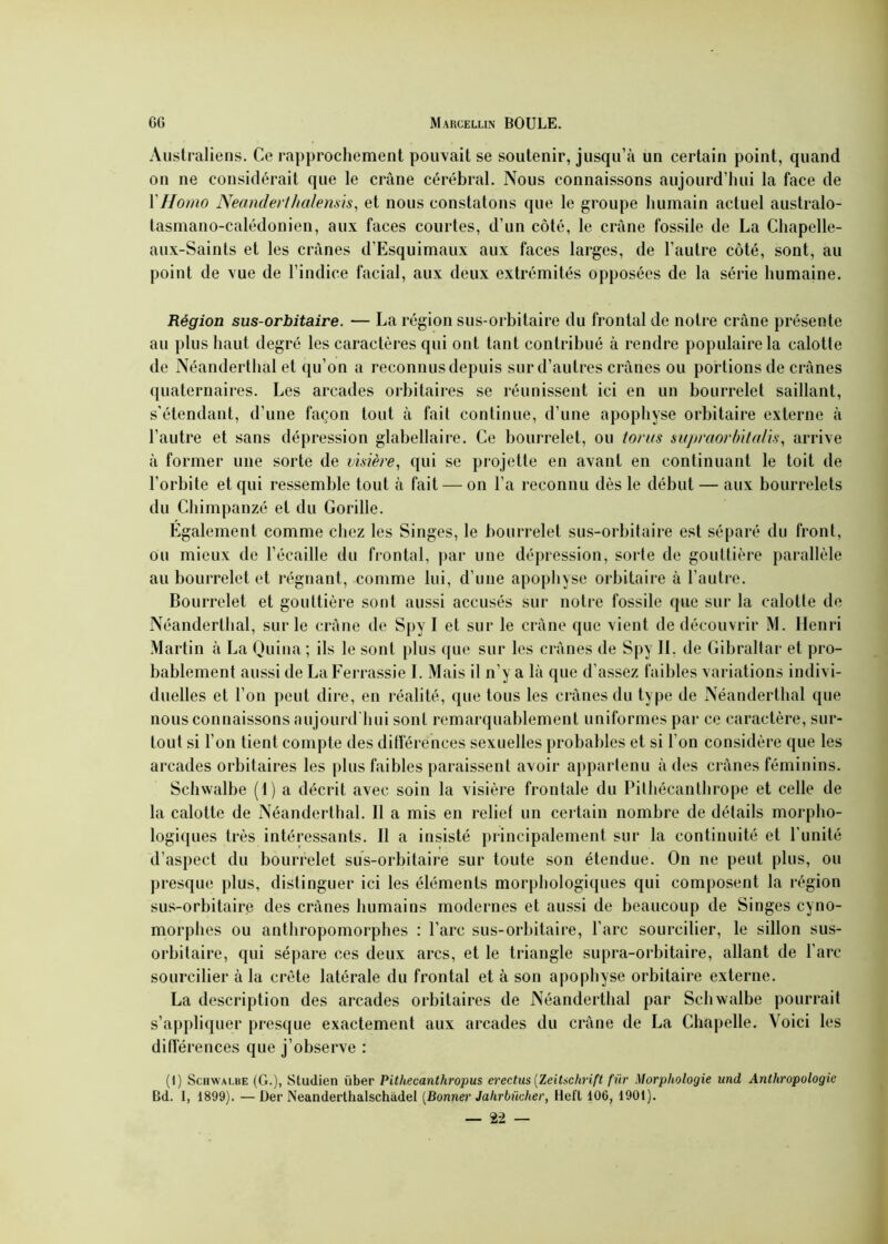 Australiens. Ce rapprochement pouvait se soutenir, jusqu’à un certain point, quand on ne considérait que le crâne cérébral. Nous connaissons aujourd’hui la face de YHomo Neanderihalensis, et nous constatons que le groupe humain actuel australo- tasmano-calédonien, aux faces courtes, d’un côté, le crâne fossile de La Chapelle- aux-Saints et les crânes d’Esquimaux aux faces larges, de l’autre côté, sont, au point de vue de l’indice facial, aux deux extrémités opposées de la série humaine. Région sus-orbitaire. — La région sus-orbitaire du frontal de notre crâne présente au plus haut degré les caractères qui ont tant contribué à rendre populaire la calotle de Néanderthal et qu’on a reconnus depuis sur d’autres crânes ou portions de crânes quaternaires. Les arcades orbitaires se réunissent ici en un bourrelet saillant, s’étendant, d’une façon tout à fait continue, d’une apophyse orbitaire externe à l’autre et sans dépression glabellaire. Ce bourrelet, ou torus supmorbitalis, arrive à former une sorte de visière, qui se projette en avant en continuant le toit de l’orbite et qui ressemble tout à fait — on l’a reconnu dès le début — aux bourrelets du Chimpanzé et du Gorille. Egalement comme chez les Singes, le bourrelet sus-orbitaire est séparé du front, ou mieux de l’écaille du frontal, par une dépression, sorte de gouttière parallèle au bourrelet et régnant, comme lui, d’une apophyse orbitaire à l’autre. Bourrelet et gouttière sont aussi accusés sur notre fossile que sur la calotte de Néanderthal, sur le crâne de Spy I et sur le crâne que vient de découvrir M. Henri Martin à La Quina; ils le sont plus que sur les crânes de Spy IL de Gibraltar et pro- bablement aussi de La Ferrassie I. Mais il n’y a là que d’assez faibles variations indivi- duelles et l’on peut dire, en réalité, que tous les crânes du type de Néanderthal que nous connaissons aujourd'hui sont remarquablement uniformes par ce caractère, sur- tout si l’on tient compte des différences sexuelles probables et si l’on considère que les arcades orbitaires les plus faibles paraissent avoir appartenu à des crânes féminins. Schwalbe (I) a décrit avec soin la visière frontale du Pithécanthrope et celle de la calotte de Néanderthal. Il a mis en relief un certain nombre de détails morpho- logiques très intéressants. Il a insisté principalement sur la continuité et l’unité d’aspect du bourrelet sus-orbitaire sur toute son étendue. On ne peut plus, ou presque plus, distinguer ici les éléments morphologiques qui composent la région sus-orbitaire des crânes humains modernes et aussi de beaucoup de Singes cyno- morphes ou anthropomorphes : l’arc sus-orbitaire, l’arc sourcilier, le sillon sus- orbitaire, qui sépare ces deux arcs, et le triangle supra-orbitaire, allant de l’arc sourcilier à la crête latérale du frontal et à son apophyse orbitaire externe. La description des arcades orbitaires de Néanderthal par Schwalbe pourrait s’appliquer presque exactement aux arcades du crâne de La Chapelle. Voici les différences que j’observe : (1) Schwalbe (G.), Studien über Pithecanlhropus erectus (Zeitschrift für Morphologie und Anthropologie Bd. I, 1899). — Der Neanderthalschüdel (Bonner Jahrbûcher, Heft 106, 1901).