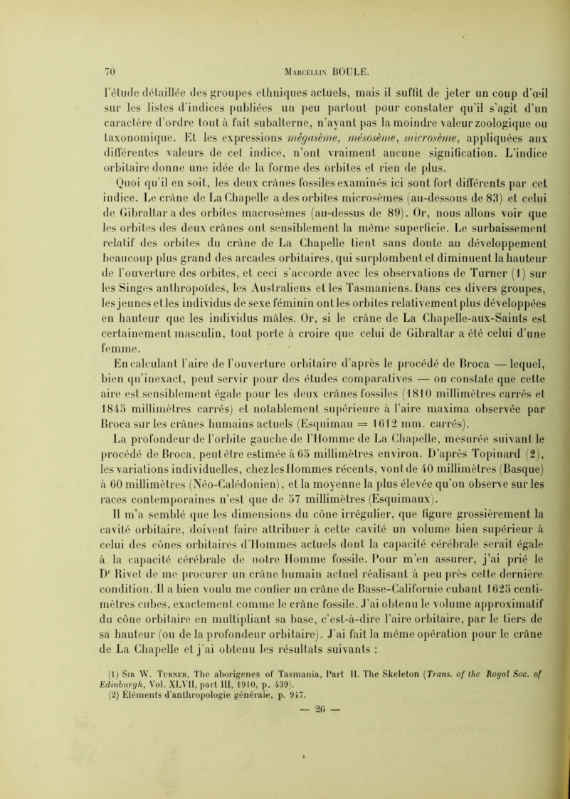 l’étude détaillée des groupes ethniques actuels, mais il suffit de jeter un coup d'œil sur les listes d’indices publiées un peu partout pour constater qu’il s’agit d’un caractère d’ordre tout à fait subalterne, n’ayant pas la moindre valeur zoologique ou taxonomique. Et les expressions mégasème. mésosè//ie, microsème, appliquées aux différentes valeurs de cet indice, n’ont vraiment aucune signification. L’indice orbitaire donne une idée de la forme des orbites et rien de plus. Quoi qu’il en soit, les deux crânes fossiles examinés ici sont fort différents par cet indice. Le crâne de La Chapelle a des orbites microsèmes (au-dessous de 83) et celui de Gibraltar a des orbites macrosèmes (au-dessus de 89). Or, nous allons voir que les orbites des deux crânes ont sensiblement la même superficie. Le surbaissement relatif des orbites du crâne de La Chapelle tient sans doute au développement beaucoup plus grand des arcades orbitaires, qui surplombent et diminuent la hauteur de l’ouverture des orbites, et ceci s'accorde avec les observations de Turner (1) sur les Singes anthropoïdes, les Australiens et les Tasmaniens. Dans ces divers groupes, lesjeunes etles individus de sexe féminin ontles orbites relativement plus développées en hauteur que les individus mâles. Or, si le crâne de La Chapelle-aux-Saints est certainement masculin, tout porte à croire que celui de Gibraltar a été celui d’une femme. En calculant faire de l’ouverture orbitaire d’après le procédé de Broca —lequel, bien qu’inexact, peut servir pour des études comparatives — on constate que cette aire est sensiblement égale pour les deux crânes fossiles (1810 millimètres carrés et 1845 millimètres carrés) et notablement supérieure à faire maxima observée par Broca sur les crânes humains actuels (Esquimau = 1612 mm. carrés). La profondeur de l’orbite gauche de l’Homme de La Chapelle, mesurée suivant le procédé de Broca, peut être estimée à 65 millimètres environ. D’après Topinard (2), les variations individuelles, chezlesHommes récents, vontde 40 millimètres (Basque) à 60 millimètres (Néo-Calédonien), et la moyenne la plus élevée qu’on observe sur les races contemporaines n’est que de 57 millimètres (Esquimaux). Il m’a semblé que les dimensions du cône irrégulier, que figure grossièrement la cavité orbitaire, doivent faire attribuer à cette cavité un volume bien supérieur à celui des cônes orbitaires d’Hommes actuels dont la capacité cérébrale serait égale à la capacité cérébrale de notre Homme fossile. Pour m’en assurer, j’ai prié le D' Rivet de me procurer un crâne humain actuel réalisant à peu près cette dernière condition. Il a bien voulu me confier un crâne de Basse-Californie cubant 1625 centi- mètres cubes, exactement comme le crâne fossile. J’ai obtenu le volume approximatif du cône orbitaire en multipliant sa base, c’est-à-dire faire orbitaire, par le tiers de sa hauteur (ou de la profondeur orbitaire). J’ai fait la même opération pour le crâne de La Chapelle et j’ai obtenu les résultats suivants : (1) Sir W. Turner, The aborigènes of Tasmania, Part 11. The Skeleton (Tram. of the Royal Soc. o( Edinburgh, Vol. XLVÜ, part 111, 1910, p. 439). (2) Éléments d’anthropologie générale, p. 947.