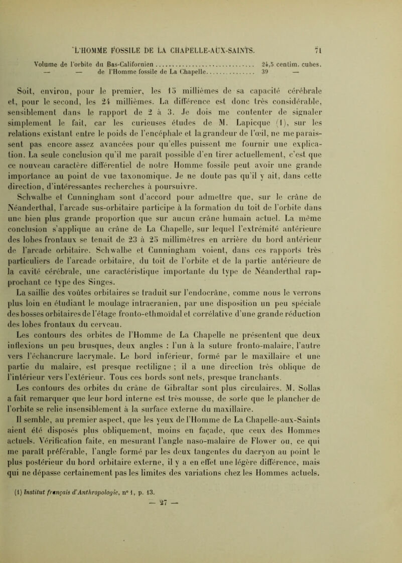 Volume de l’orbite du Bas-Californien 24,5 cenlim. cubes. — — de l’Homme fossile de La Chapelle 39 — Soit, environ, pour le premier, les 15 millièmes de sa capacité cérébrale et, pour le second, les 24 millièmes. La différence est donc très considérable, sensiblement dans le rapport de 2 à 3. Je dois me contenter de signaler simplement le fait, car les curieuses études de M. Lapicque (1), sur les relations existant entre le poids de l’encéphale et la grandeur de l’œil, ne me parais- sent pas encore assez avancées pour qu’elles puissent me fournir une explica- tion. La seule conclusion qu’il me paraît possible d’en tirer actuellement, c’est que ce nouveau caractère différentiel de notre Homme fossile peut avoir une grande importance au point de vue taxonomique. Je ne doute pas qu’il y ait, dans cette direction, d’intéressantes recherches à poursuivre. Schwalbe et Cunningham sont d’accord pour admettre que, sur le crâne de Néanderthal, l’arcade sus-orbitaire participe à la formation du toit de l’orbite dans une bien plus grande proportion que sur aucun crâne humain actuel. La même conclusion s’applique au crâne de La Chapelle, sur lequel l’extrémité antérieure des lobes frontaux se tenait de 23 à 25 millimètres en arrière du bord antérieur de l'arcade orbitaire. Schwalbe et Cunningham voient, dans ces rapports très particuliers de l’arcade orbitaire, du toit de l’orbite et de la partie antérieure de la cavité cérébrale, une caractéristique importante du type de Néanderthal rap- prochant ce type des Singes. La saillie des voûtes orbitaires se traduit sur l’endocrâne, comme nous le verrons plus loin en étudiant le moulage intracrânien, par une disposition un peu spéciale desbosses orbitairesde l’étage fronto-ethmoïdal et corrélative d’une grande réduction des lobes frontaux du cerveau. Les contours des orbites de l’Homme de La Chapelle ne présentent que deux inflexions un peu brusques, deux angles : l’un à la suture fronto-malaire, l’autre vers l’échancrure lacrymale. Le bord inférieur, formé par le maxillaire et une partie du malaire, est presque rectiligne ; il a une direction très oblique de l’intérieur vers l’extérieur. Tous ces bords sont nets, presque tranchants. Les contours des orbites du crâne de Gibraltar sont plus circulaires. M. Sollas a fait remarquer que leur bord interne est très mousse, de sorle que le plancher de l’orbite se relie insensiblement à la surface externe du maxillaire. Il semble, au premier aspect, que les yeux de l’Homme de La Chapelle-aux-Saints aient été disposés plus obliquement, moins en façade, que ceux des Hommes actuels. Vérification faite, en mesurant l’angle naso-malaire de Flower ou, ce qui me paraît préférable, l’angle formé par les deux tangentes du dacryon au point le plus postérieur du bord orbitaire externe, il y a en effet une légère différence, mais qui ne dépasse certainement pas les limites des variations chez les Hommes actuels. (1) Institut français d'Anthropologie, n° 1, p. 13. — 27 —