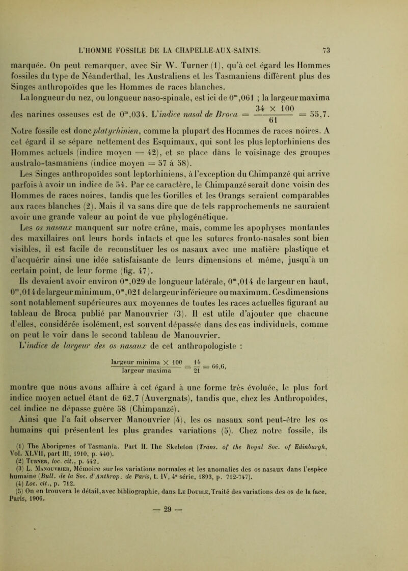 marquée. On peut remarquer, avec Sir W. Turner (1), qu’à cet égard les Hommes fossiles du type de Néanderthal, les Australiens et les Tasmaniens diffèrent plus des Singes anthropoïdes que les Hommes de races blanches. La longueur du nez, ou longueur naso-spinale, est ici de 0m,0GI ; la largeurmaxima Notre fossile est doncplatyr/ûnïen, comme la plupart des Hommes de races noires. A cet égard il se sépare nettement des Esquimaux, qui sont les plus leptorhiniens des Hommes actuels (indice moyen = 42), et se place dans le voisinage des groupes australo-tasmaniens (indice moyen = 57 à 58). Les Singes anthropoïdes sont leptorhiniens, à l’exception du Chimpanzé qui arrive parfois à avoir un indice de 54. Parce caractère, le Chimpanzé serait donc voisin des Hommes de races noires, tandis que les Gorilles et les Orangs seraient comparables aux races blanches (2). Mais il va sans dire que de tels rapprochements ne sauraient avoir une grande valeur au point de vue phylogénétique. Les os nasaux manquent sur notre crâne, mais, comme les apophyses montantes des maxillaires ont leurs bords intacts et que les sutures fronto-nasales sont bien visibles, il est facile de reconstituer les os nasaux avec une matière plastique et d’acquérir ainsi une idée satisfaisante de leurs dimensions et même, jusqu’à un certain point, de leur forme (fig. 47). ils devaient avoir environ 0m,029 de longueur latérale, CP,014 de largeur en haut, 0“,014de largeur minimum, 0m,02l delargeurinférieure ou maximum. Cesdimensions sont notablement supérieures aux moyennes de toutes les races actuelles figurant au tableau de Broca publié par Manouvrier (3). Il est utile d’ajouter que chacune d’elles, considérée isolément, est souvent dépassée dans des cas individuels, comme on peut le voir dans le second tableau de Manouvrier. L'indice de largeur des os nasaux de cet anthropologiste : montre que nous avons affaire à cet égard à une forme très évoluée, le plus fort indice moyen actuel étant de 62,7 (Auvergnats), tandis que, chez les Anthropoïdes, cet indice ne dépasse guère 58 (Chimpanzé). Ainsi que l’a fait observer Manouvrier (4), les os nasaux sont peut-être les os humains qui présentent les plus grandes variations (5). Chez notre fossile, ils (1) The Aborigènes of Tasmania. Part IL The Skeleton (Trans. of the Loyal Soc. of Edinburgh, Vol. XLVll, part 111, 1910, p. 440). (2) Turner, loc. cit., p. 442. (3) L. Manouvrier, Mémoire sur les variations normales et les anomalies des os nasaux dans l’espèce humaine (Bull, de la Soc. d’Anthrop. de Paris, t. IV, 4e série, 1893, p. 712-747). (4) Loc. cit., p. 712. (5) On en trouvera le détail, avec bibliographie, dans Le Double, Traité des variations des os de la face, Paris, 1906. des narines osseuses est de 0m,03i. L'indice nasal de Broca — 34 X 100 61 = 55,7. largeur minima X 100 largeur maxima