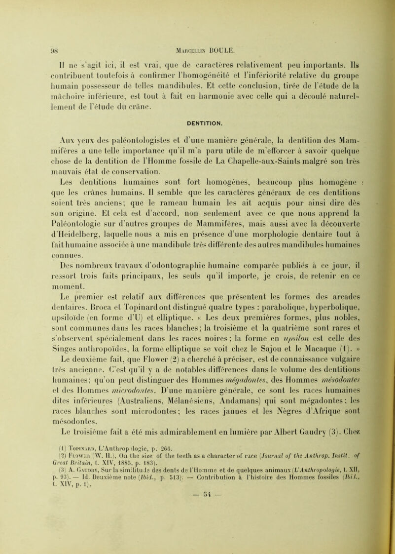 11 ne s’agit ici, il est vrai, ({lie de caractères relativement peu importants. Ils contribuent toutefois à confirmer l’homogénéité et l’infériorité relative du groupe humain possesseur de telles mandibules. Et cette conclusion, tirée de l'étude de la mâchoire inférieure, est tout à fait en harmonie avec celle qui a découlé naturel- lement de l’élude du crâne. DENTITION. Aux yeux des paléontologistes et d'une manière générale, la dentition des Mam- mifères a une telle importance qu’il m'a paru utile de m'efforcer à savoir quelque chose de la dentition de l’Homme fossile de La Chapelle-aux-Saints malgré son très mauvais état de conservation. Les dentitions humaines sont fort homogènes, beaucoup plus homogène que les crânes humains. Il semble que les caractères généraux de ces dentitions soient très anciens; que le rameau humain les ail acquis pour ainsi dire dès son origine. Et cela est d’accord, non seulement avec ce que nous apprend la Paléontologie sur d'autres groupes de Mammifères, mais aussi avec la découverte d'Heidelberg, laquelle nous a mis en présence d’une morphologie dentaire tout à fait humaine associée à une mandibule très différente des autres mandibules humaines connues. Des nombreux travaux d’odontographie humaine comparée publiés à ce jour, il ressort trois faits principaux, les seuls qu’il importe, je crois, de retenir en ce moment. Le premier est relatif aux différences que présentent les formes des arcades dentaires. Broca et Topinard ont distingué quatre types : parabolique, hyperbolique, upsiloïde (en forme d’U) et elliptique. « Les deux premières formes, plus nobles, sont communes dans les races blanches; la troisième et la quatrième sont rares et s’observent spécialement dans les races noires ; la forme en upsilon est celle des Singes anthropoïdes, la forme elliptique se voit chez le Sajou et le Macaque (I). » Le deuxième fait, que Flower (2) a cherché à préciser, est de connaissance vulgaire très ancienne. C’est qu’il y a de notables différences dans le volume des dentitions humaines; qu’on peut distinguer des Hommes mégadontes, des Hommes mésodontes et des Hommes microdontes. D'une manière générale, ce sont les races humaines dites inférieures (Australiens, Mélanésiens, Andamans) qui sont mégadontes; les races blanches sont microdontes; les races jaunes et les Nègres d’Afrique sont mésodontes. Le troisième fait a été mis admirablement en lumière par Albert Gaudry (3). Chez (1) To pi n a lut, L’Anthrop dogie, p. 2GG. (2) Fi.ower (W. IL), Oa lhe size of the teeth as a character of race (Journal of tlie Antlirop. Instit. o{ Great Britain, t. XIV, 1885, p. 183). (3) A. Gaudry, Sur la similitude des dents de l'Homme et de quelques animaux [V Anthropologie, l. XII, p. 93).— Id. Deuxième note (Ibid., p. 513). — Contribution à l’histoire des Hommes fossiles (Ibil., t. XIV, p. 1).