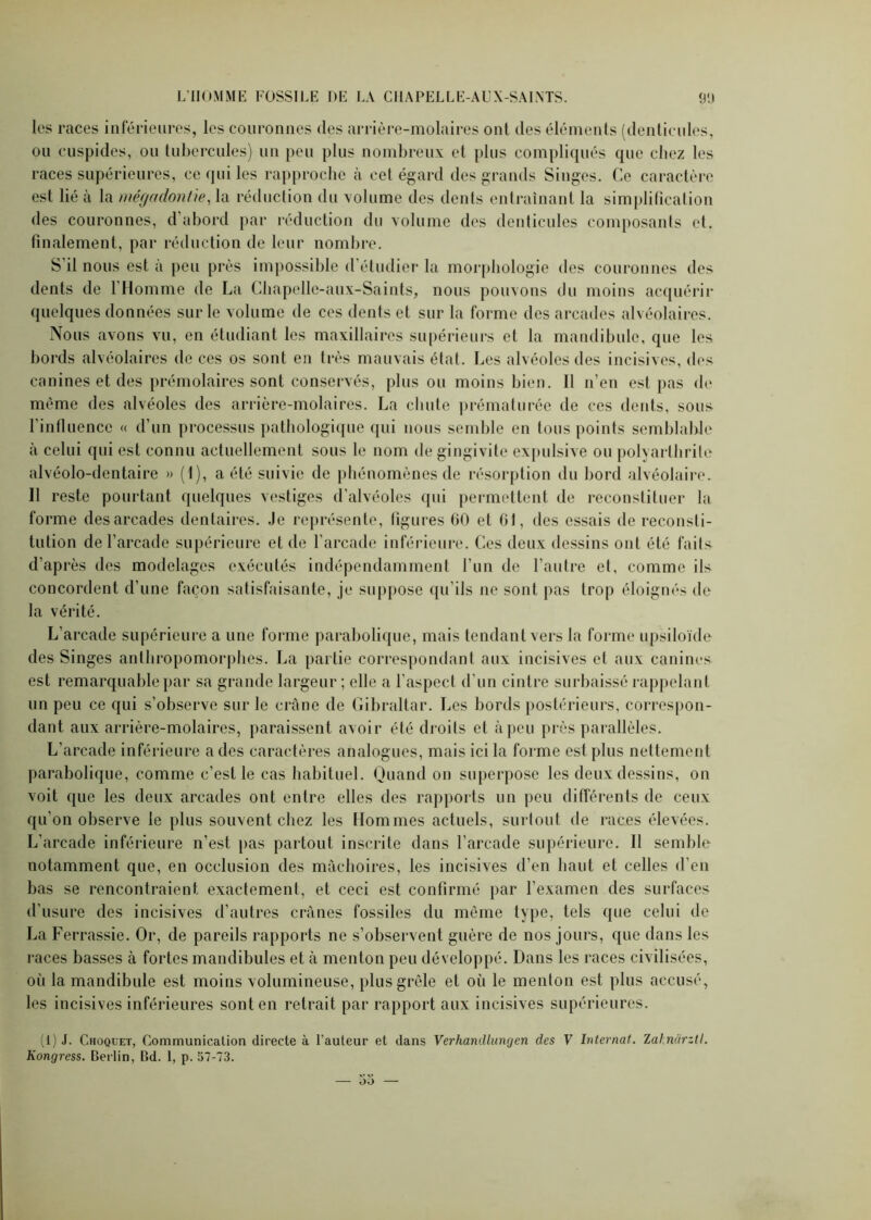 les races inférieures, les couronnes des arrière-molaires ont des éléments (denticules, ou cuspides, ou tubercules) un peu plus nombreux et plus compliqués que chez les races supérieures, ce qui les rapproche à cet égard des grands Singes. Ce caractère est lié à la mégadontie, la réduction du volume des dents entraînant la simplification des couronnes, d abord par réduction du volume des denticules composants et. finalement, par réduction de leur nombre. S’il nous est à peu près impossible d’étudier la morphologie des couronnes des dents de l’Homme de La Chapelle-aux-Saints, nous pouvons du moins acquérir quelques données sur le volume de ces dents et sur la forme des arcades alvéolaires. Nous avons vu, en étudiant les maxillaires supérieurs et la mandibule, que les bords alvéolaires de ces os sont en très mauvais état. Les alvéoles des incisives, des canines et des prémolaires sont conservés, plus ou moins bien. Il n’en est pas de même des alvéoles des arrière-molaires. La chute prématurée de ces dents, sous l’influence « d’un processus pathologique qui nous semble en tous points semblable à celui qui est connu actuellement sous le nom de gingivite expulsive ou polyarthrite alvéolo-dentaire » (1), a été suivie de phénomènes de résorption du bord alvéolaire. Il reste pourtant quelques vestiges d’alvéoles qui permettent de reconstituer la forme des arcades dentaires. Je représente, figures 60 et 61, îles essais de reconsti- tution de l’arcade supérieure et de l’arcade inférieure. Ces deux dessins ont été faits d’après des modelages exécutés indépendamment l’un de l’autre et, comme ils concordent d’une façon satisfaisante, je suppose qu’ils ne sont pas trop éloignés de la vérité. L’arcade supérieure a une forme parabolique, mais tendant vers la forme upsiloïde des Singes anthropomorphes. La partie correspondant aux incisives et aux canines est remarquable par sa grande largeur; elle a l’aspect d’un cintre surbaissé rappelant un peu ce qui s’observe sur le crâne de Gibraltar. Les bords postérieurs, correspon- dant aux arrière-molaires, paraissent avoir été droits et à peu près parallèles. L’arcade inférieure a des caractères analogues, mais ici la forme est plus nettement parabolique, comme c’est le cas habituel. Quand on superpose les deux dessins, on voit que les deux arcades ont entre elles des rapports un peu différents de ceux qu’on observe le plus souvent chez les Hommes actuels, surtout de races élevées. L’arcade inférieure n’est pas partout inscrite dans l’arcade supérieure. Il semble notamment que, en occlusion des mâchoires, les incisives d’en haut et celles d’en bas se rencontraient exactement, et ceci est confirmé par l’examen des surfaces d’usure des incisives d’autres crânes fossiles du même type, tels que celui de La Ferrassie. Or, de pareils rapports ne s’observent guère de nos jours, que dans les races basses à fortes mandibules et à menton peu développé. Dans les races civilisées, où la mandibule est moins volumineuse, plus grêle et où le menton est plus accusé, les incisives inférieures sont en retrait par rapport aux incisives supérieures. (I) J. Choquet, Communication directe à l’auteur et dans Verhandluncjen des F Internat. Zahncirztl. Kongress. Berlin, Bd. I, p. 57-73.