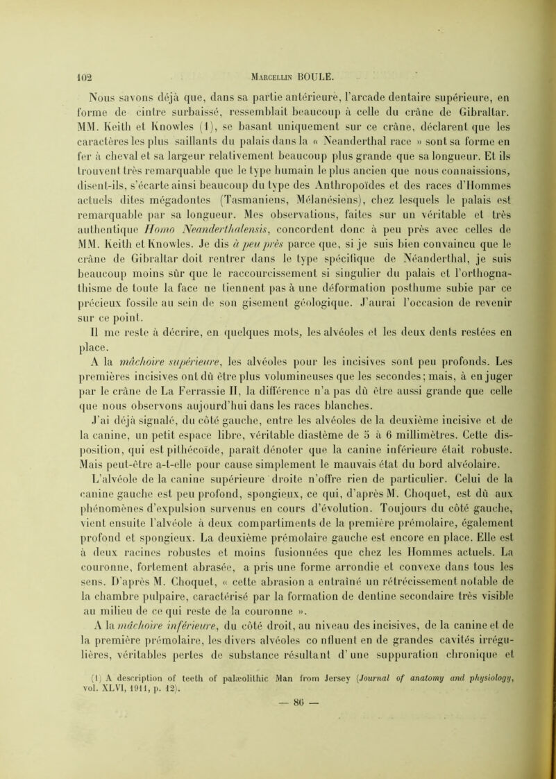 Nous savons déjà que, dans sa partie antérieure, l’arcade dentaire supérieure, en forme de cintre surbaissé, ressemblait beaucoup à celle du crâne de Gibraltar. MM. Keith et lvnowles (1), se basant uniquement sur ce crâne, déclarent que les caractères les plus saillants du palais dans la « Neanderthal race » sont sa forme en fer à cheval et sa largeur relativement beaucoup plus grande que sa longueur. Et ils trouvent très remarquable que le type humain le plus ancien que nous connaissions, disent-ils, s’écarte ainsi beaucoup du type des Anthropoïdes et des races d’Hommes actuels dites mégadontes (Tasmaniens, Mélanésiens), chez lesquels le palais est remarquable par sa longueur. Mes observations, faites sur un véritable et très authentique Homo Neanclerthnlensis, concordent donc à peu près avec celles de MM. Keith et Knowles. Je dis à peu près parce que, si je suis bien convaincu que le crâne de Gibraltar doit rentrer dans le type spécilique de Néanderthal, je suis beaucoup moins sûr que le raccourcissement si singulier du palais et l’orthogna- thisme de toute la face ne tiennent pas à une déformation posthume subie par ce précieux fossile au sein de son gisement géologique. J’aurai l’occasion de revenir sur ce point. Il me reste à décrire, en quelques mots, les alvéoles et les deux dents restées en place. A la mâchoire supérieure, les alvéoles pour les incisives sont peu profonds. Les premières incisives ont dû être plus volumineuses que les secondes ; mais, à en juger par le crâne de La Ferrassie II, la différence n’a pas dû être aussi grande que celle (pie nous observons aujourd’hui dans les races blanches. J’ai déjà signalé, du côté gauche, entre les alvéoles de la deuxième incisive et de la canine, un petit espace libre, véritable diastème de 5 à 6 millimètres. Cette dis- position, qui est pithécoïde, paraît dénoter que la canine inférieure était robuste. Mais peut-être a-t-elle pour cause simplement le mauvais état du bord alvéolaire. L’alvéole de la canine supérieure droite n’offre rien de particulier. Celui de la canine gauche est peu profond, spongieux, ce qui, d’après M. Choquet, est dû aux phénomènes d’expulsion survenus en cours d’évolution. Toujours du côté gauche, vient ensuite l’alvéole à deux compartiments de la première prémolaire, également profond et spongieux. La deuxième prémolaire gauche est encore en place. Elle est à deux racines robustes et moins fusionnées que chez les Hommes actuels. La couronne, fortement abrasée, a pris une forme arrondie et convexe dans tous les sens. D’après M. Choquet, « cette abrasion a entraîné un rétrécissement notable de la chambre pulpaire, caractérisé par la formation de dentine secondaire très visible au milieu de ce qui reste de la couronne ». A la mâchoire inférieure, du côté droit, au niveau des incisives, de la canine et de la première prémolaire, les divers alvéoles co nfluent en de grandes cavités irrégu- lières, véritables pertes de substance résultant d’une suppuration chronique et (1) A description of teeth of palæolilhic Man from Jersey (Journal of anatomy and physiology, vol. XLVI, 1911, p. 12). — 80 —