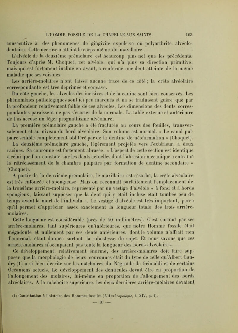 consécutive à des phénomènes de gingivite expnlsive ou polyarthrite alvéolo- dentaire. Cette nécrose a atteint le corps même du maxillaire. L’alvéole de la deuxième prémolaire est beaucoup plus net que les précédents. Toujours d’après M. Choque!, cet alvéole, qui n’a plus sa direction primitive, mais qui est fortement incliné en avant, a renfermé une dent atteinte de la même maladie que ses voisines. Les arrière-molaires n’ont laissé aucune trace de ce côté ; la crête alvéolaire correspondante est très déprimée et concave. Du côté gauche, les alvéoles des incisives et de la canine sont bien conservés. Les phénomènes pathologiques sont ici peu marqués et ne se traduisent guère (pie par la profondeur relativement faible de ces alvéoles. Les dimensions des dents corres- pondantes paraissent ne pas s’écarter de la normale. La table externe et antérieure de l’os accuse un léger prognathisme alvéolaire. La première prémolaire gauche a été fracturée au cours des fouilles, transver- salement et au niveau du bord alvéolaire. Son volume est normal. « Le canal pul- paire semble complètement oblitéré partie la denline de néoformation » (Choquet). La deuxième prémolaire gauche, légèrement projetée vers l’extérieur, a deux racines. Sa couronne est fortement abrasée. « L’aspect de cette section est identique à celui que l’on constate sur les dents actuelles dont l’abrasion mécanique a entraîné le rétrécissement de la chambre pulpaire par formation de dentine secondaire » (Choquet). A partir de la deuxième prémolaire, le maxillaire est résorbé, la crête alvéolaire est très enfoncée et spongieuse. Mais on reconnaît parfaitement l’emplacement de la troisième arrière-molaire, représenté par un vestige d’alvéole « à fond et à bords spongieux, laissant supposer que la dent qui y était incluse était tombée peu de temps avant la mort de l’individu ». Ce vestige d’alvéole est très important, parce qu’il permet d’apprécier assez exactement la longueur totale des trois arrière- molaires. Cette longueur est considérable (près de 40 millimètres). C’est surtout par scs arrière-molaires, tant supérieures qu’inférieures, que notre Homme fossile était mégadonte et nullement par ses dents antérieures, dont le xolume n’oftïait rien d’anormal, étant donnée surtout la robustesse- du sujet. Et nous savons que ces arrière-molaires n’occupaient pas toute la longueur des bords alvéolaires. Ce développement, relativement énorme, des arrière-molaires doit faire sup- poser que la morphologie de leurs couronnes était du type de celle qu’Albert Gau- dry (1) a si bien décrite sur les mâchoires du Négroïde de Grimaldi et de certains Océaniens actuels. Le développement des (lenticules devait être en proportion de rallongement des molaires, lui-même en proportion de l’allongement des bords alvéolaires. A la mâchoire supérieure, les deux dernières arrière-molaires devaient (1) Contribution à l’histoire des Hommes fossiles (L'Anthropologie, t. XIV, p. 1). — 87 —
