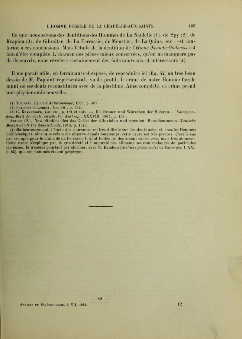 Ce que nous savons des dentitions des Hommes de La Naulette (1), de Spy (2), de Krapina (3), de Gibraltar, de La Ferrassie, du Moustier, de LaQuina, etc , est con- forme à ces conclusions. Mais l’étude de la dentition de Y Homo Necinderthalensis est loin d’être complète. L’examen des pièces mieux conservées, qu’on ne manquera pas de découvrir, nous révélera certainement des faits nouveaux et intéressants (4). Il me parait utile, en terminant cet exposé, de reproduire ici (fig. 62) un très beau dessin de M. Papoint représentant, vu de profil, le crâne de notre Homme fossile muni de ses dents reconstituées avec de la plastiline. Ainsi complété, ce crâne prend une physionomie nouvelle. (1) Topinard, Revue d'Anthropologie, 1886, p. 407. (2) Fraipont et Loiiest, Loc. cit., p. 632. (3) G. Kramberger, Loc. cit., p. 181 et suiv. — Die Kronen und Wurzchen der Molaren... (Korrespon- denz-Blatt dcr deuts. Gesells.fiir Anthrop., XXXVIII, 1907, p. 138). Adloff (P.), New Studien über das Gebiss der diluvialen und rezenten Menschenrassen (Deutsche Monalsschrift fiir Zuhneilkunde, 1910, p. 134). (4) Malheureusement, l’étude des couronnes est très difficile sur des dents usées et, chez les Hommes préhistoriques, ainsi que cela a été observé depuis longtemps, cette usure est très précoce. C’est le cas par exemple pour le crâne de La Ferrassie I, dont toutes les dents sont conservées, mais très abrasées. Cette usure s’explique par la grossièreté et l’impureté des aliments souvent mélangés de particules terreuses. Je n’oserai pourtant pas affirmer, avec M. Baudoin (Archives provinciales de Chirurgie, t. XXI, p. 65), que ces hommes étaient gcophages. — 89 —