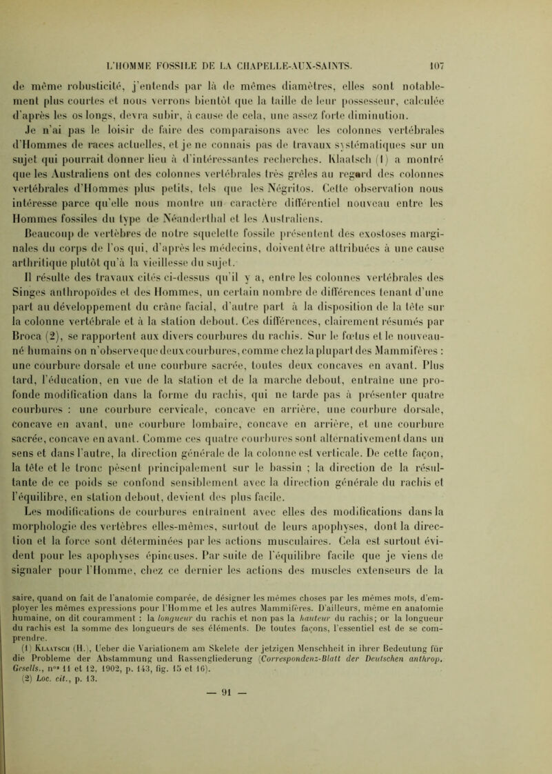 de même robusticité, j’entends par là de mêmes diamètres, elles sont notable- ment [tins courtes et nous verrons bientôt que la taille de leur possesseur, calculée d’après les os longs, devra subir, à cause de cela, une assez forte diminution. Je n’ai pas le loisir de faire des comparaisons avec les colonnes vertébrales d'Hommes de races actuelles, et je ne connais pas de travaux systématiques sur un sujet qui pourrait donner lieu à d’intéressantes recherches. Klaatscb (I) a montré que les Australiens ont des colonnes vertébrales très grêles au regard des colonnes vertébrales d’Hommes plus petits, tels ([lie les Négritos. Cette observation nous intéresse parce qu’elle nous montre un caractère ditférentiel nouveau entre les Hommes fossiles du type de Néandertbal et les Australiens. Beaucoup de vertèbres de notre squelette fossile présentent des exostoses margi- nales du corps de l’os qui, d’après les médecins, doiventêtre attribuées à une cause arthritique plutôt qu’à la vieillesse du sujet. 11 résulte des travaux cités ci-dessus qu’il y a, entre les colonnes vertébrales des Singes anthropoïdes et des Hommes, un certain nombre de différences tenant d’une part au développement du crâne facial, d’autre part à la disposition de la tête sur la colonne vertébrale et à la station debout. Ces différences, clairement résumés par Broca (2), se rapportent aux divers courbures du rachis. Sur le fœtus et le nouveau- né humains on n’observequedeuxeourbures, comme chez la plupart des Mammifères : une courbure dorsale et une courbure sacrée, toutes deux concaves en avant. Plus tard, l’éducation, en vue de la station et de la marche debout, entraîne une pro- fonde modification dans la forme du rachis, qui ne tarde pas à présenter quatre courbures : une courbure cervicale, concave en arrière, une courbure dorsale, concave en avant, une courbure lombaire, concave en arrière, et une courbure sacrée, concave en avant. Comme ces quatre courbures sont alternativement dans un sens et dans l’autre, la direction générale de la colonne est verticale. De cette façon, la tête et le tronc pèsent principalement sur le bassin ; la direction de la résul- tante de ce poids se confond sensiblement avec la direction générale du rachis et l’équilibre, en station debout, devient des plus facile. Les modifications de courbures entraînent avec elles des modifications dans la morphologie des vertèbres elles-mêmes, surtout de leurs apophyses, dont la direc- tion et la force sont déterminées parles actions musculaires. Cela est surtout évi- dent pour les apophyses épineuses. Par suite de l'équilibre facile que je viens de signaler pour l’Homme, chez ce dernier les actions des muscles extenseurs de la saire, quand on fait de l’anatomie comparée, de désigner les mêmes choses par les mêmes mots, d’em- ployer les mêmes expressions pour l’Homme et les autres Mammifères. D’ailleurs, même en anatomie humaine, on dit couramment : la longueur du rachis et non pas la hauteur du rachis; or la longueur du rachis est la somme des longueurs de ses éléments. De toutes façons, l'essentiel est de se com- prendre. (1) Klaatsch (H.), Ueber die Varialionem am Skelete der jetzigen Menschheit in ihrer Bedeutung für die Problème der Abstammung und Rassengliederung (Correspondenz-Blatt der Deutschen anthrojj. Gcsells., n08 11 et 12, 1902, p. 143, fig. 15 et 16). (2) Loc. cit., p. 13. — 91