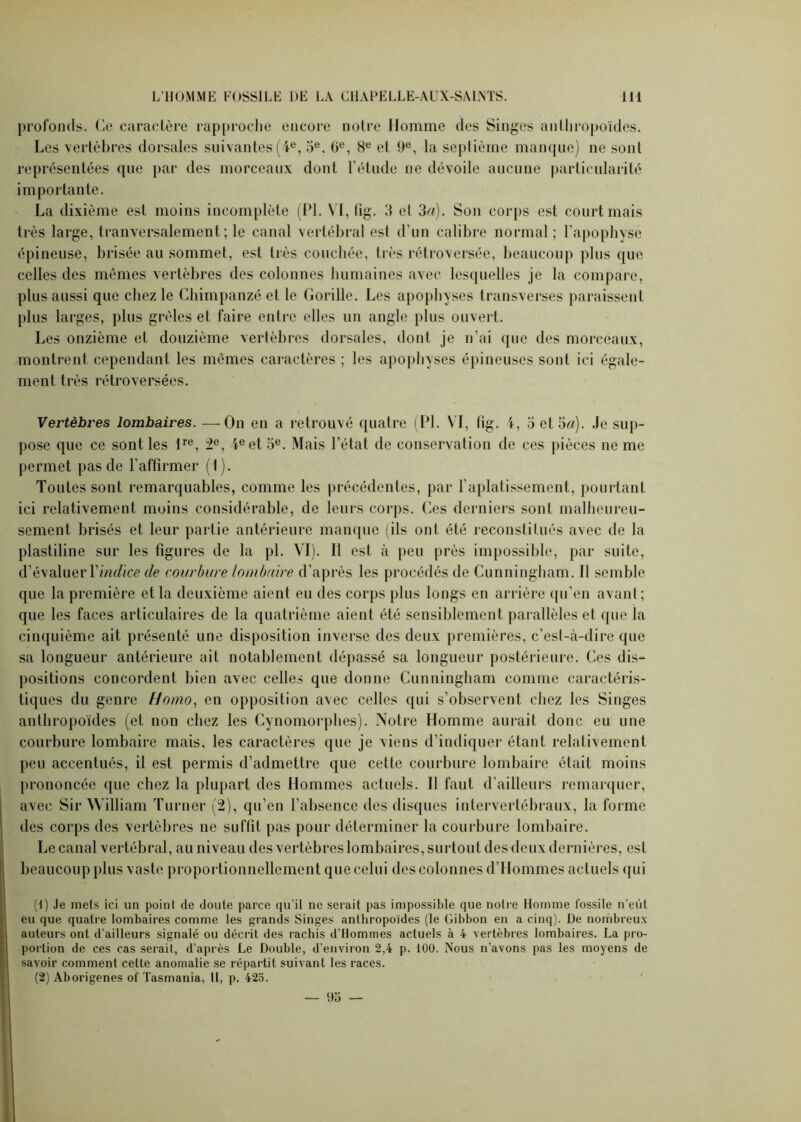 profonds. Ce caractère rapproche encore notre Homme des Singes anthropoïdes. Les vertèbres dorsales suivantes (4e, 5e. 6e, 8e et 0e, la septième manque) ne sont représentées que par des morceaux dont l’étude ne dévoile aucune particularité importante. La dixième est moins incomplète (PL VI, fig. 3 et 3a). Son corps est court mais très large, tranversalement ; le canal vertébral est d’un calibre normal ; l’apophyse épineuse, brisée au sommet, est très couchée, très rétroversée, beaucoup plus que celles des mêmes vertèbres des colonnes humaines avec lesquelles je la compare, plus aussi que chez le Chimpanzé et le Gorille. Les apophyses transverses paraissent plus larges, plus grêles et faire entre elles un angle plus ouvert. Les onzième et douzième vertèbres dorsales, dont je n’ai que des morceaux, montrent cependant les mêmes caractères ; les apophyses épineuses sont ici égale- ment très rétroversées. Vertèbres lombaires. —On en a retrouvé quatre (PL VI, fig. 4, 5 et 3«). Je sup- pose que ce sont les lre, 2e, 4e et 5e. Mais l’état de conservation de ces pièces ne me permet pas de l'affirmer (1). Toutes sont remarquables, comme les précédentes, par l’aplatissement, pourtant ici relativement moins considérable, de leurs corps. Ces derniers sont malheureu- sement brisés et leur partie antérieure manque (ils ont été reconstitués avec de la plastiline sur les figures de la pl. VI). Il est à peu près impossible, par suite, d’évaluer Y indice de courbure lombaire d’après les procédés de Cunningham. Il semble que la première et la deuxième aient eu des corps plus longs en arrière qu’en avant; que les faces articulaires de la quatrième aient été sensiblement parallèles et que la cinquième ait présenté une disposition inverse des deux premières, c’est-à-dire que sa longueur antérieure ait notablement dépassé sa longueur postérieure. Ces dis- positions concordent bien avec celles que donne Cunningham comme caractéris- tiques du genre Homo, en opposition avec celles qui s’observent chez les Singes anthropoïdes (et non chez les Cynomorphes). Notre Homme aurait donc eu une courbure lombaire mais, les caractères que je viens d’indiquer étant relativement peu accentués, il est permis d’admettre que cette courbure lombaire était moins prononcée que chez la plupart des Hommes actuels. Il faut d’ailleurs remarquer, avec Sir William Turner (2), qu’en l’absence des disques intervertébraux, la forme des corps des vertèbres ne suffit pas pour déterminer la courbure lombaire. Le canal vertébral, au niveau des vertèbres lombaires, surtout des deux dernières, est beaucoup plus vaste proportionnellement que celui des colonnes d’Hommes actuels qui (1) Je mets ici un point de doute parce qu’il ne serait pas impossible que notre Homme fossile n’eût eu que quatre lombaires comme les grands Singes anthropoïdes (le Gibbon en a cinq). De nombreux auteurs ont d’ailleurs signalé ou décrit des rachis d’Hommes actuels à 4 -vertèbres lombaires. La pro- portion de ces cas serait, d’après Le Double, d’environ 2,4 p. 100. Nous n’avons pas les moyens de savoir comment cette anomalie se répartit suivant les races. (2) Aborigènes of Tasmania, 11, p. 42o. — 95 —