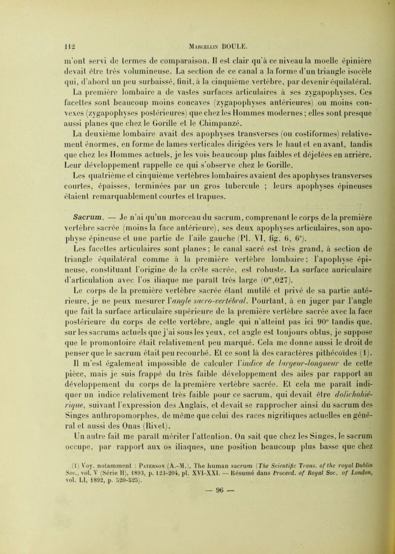 m'ont servi de termes de comparaison. Il est clair qu’à ce niveau la moelle épinière devait être très volumineuse. La section de ce canal a la forme d’un triangle isocèle (lui, d’abord un peu surbaissé, finit, à la cinquième vertèbre, par devenir équilatéral. La première lombaire a de vastes surfaces articulaires à ses zygapophyses. Ces facettes sont beaucoup moins concaves (zygapophyses antérieures) ou moins con- vexes (zygapophyses postérieures) que chez les Hommes modernes; elles sont presque aussi planes que chez le Gorille et le Chimpanzé. La deuxième lombaire avait des apophyses transverses (ou costiformes) relative- ment énormes, en forme de lames verticales dirigées vers le haut et en avant, tandis que chez les Hommes actuels, je les vois beaucoup plus faibles et déjetées en arrière. Leur développement rappelle ce qui s’observe chez le Gorille. Les quatrième et cinquième vertèbres lombaires avaient des apophyses transverses courtes, épaisses, terminées par un gros tubercule ; leurs apophyses épineuses étaient remarquablement courtes et trapues. Sacrum. — Je n’ai qu’un morceau du sacrum, comprenant le corps delà première vertèbre sacrée (moins la face antérieure), ses deux apophyses articulaires, son apo- physe épineuse et une partie de l’aile gauche (PL VI, fig. G, G!l). Les facettes articulaires sont planes; le canal sacré est très grand, à section de triangle équilatéral comme à la première vertèbre lombaire; l’apophyse épi- neuse, constituant l’origine de la crête sacrée, est robuste. La surface auriculaire d’articulation avec l’os iliaque me paraît très large (0ra,027). Le corps de la première vertèbre sacrée étant mutilé et privé de sa partie anté- rieure, je ne peux mesurer l'angle sacro-vertébral. Pourtant, à en juger par l’angle que fait la surface articulaire supérieure de la première vertèbre sacrée avec la face postérieure du corps de cette vertèbre, angle qui n’atteint pas ici 90° tandis que, sur les sacrums actuels que j’ai sous les yeux, cet angle est toujours obtus, je suppose ([ue le promontoire était relativement peu marqué. Cela me donne aussi le droit de penser que le sacrum était peu recourbé. El ce sont là des caractères pithécoïdes (1). Il m’est également impossible de calculer Y indice de largeur-longueur de cette pièce, mais je suis frappé du très faible développement des ailes par rapport au développement du corps de la première vertèbre sacrée. Et cela me paraît indi- quer un indice relativement très faible pour ce sacrum, qui devait être dolirholné- r'ique, suivant l’expression des Anglais, et devait se rapprocher ainsi du sacrum des Singes anthropomorphes, de même que celui des races nigritiques actuelles en géné- ral et aussi des Onas (Rivet). Un autre fait me paraît mériter l’attention. On sait que chez les Singes, le sacrum occupe, par rapport aux os iliaques, une position beaucoup plus basse que chez (I) Voy. notamment : Pateuson (A.-M.), The liuman sacrum (The Scientific Trans. of thc royal Dublin Soc., vol. V (Série 11), 1893, p. 123-204, pl. XVI-XX1. — Késumé dans Procecd. of Royal Soc. of London, vol. LI, 1892, p. 520-525).