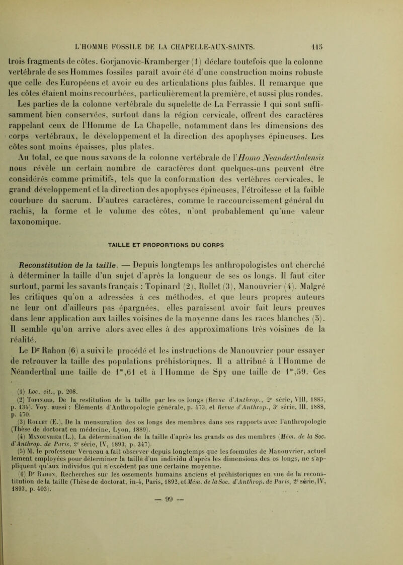 trois fragments de côtes. Gorjanovic-Kramberger (1) déclare toutefois que la colonne vertébrale de ses Hommes fossiles parait avoir été d'une construction moins robuste que celle des Européens et avoir eu des articulations plus faibles. Il remarque que les côtes étaient moins recourbées, particulièrement la première, et aussi plus rondes. Les parties de la colonne vertébrale du squelette de La Ferrassie I qui sont sufii- samment bien conservées, surtout dans la région cervicale, offrent des caractères rappelant ceux de l’Homme de La Chapelle, notamment dans les dimensions des corps vertébraux, le développement et la direction des apophyses épineuses. Les côtes sont moins épaisses, plus plates. Au total, ce que nous savons de la colonne vertébrale de Y Homo Neanderthalensis nous révèle un certain nombre de caractères dont quelques-uns peuvent être considérés comme primitifs, tels que la conformation des vertèbres cervicales, le grand développement et la direction des apophyses épineuses, l’étroitesse et la faible courbure du sacrum. D’autres caractères, comme le raccourcissement général du rachis, la forme et le volume des côtes, n'ont probablement qu’une valeur taxonomique. TAILLE ET PROPORTIONS DU CORPS Reconstitution de la taille. — Depuis longtemps les anthropologistes ont cherché à déterminer la taille d’un sujet d’après la longueur de ses os longs. Il faut citer surtout, parmi les savants français : Topinard (2), Rollet (3), Manouvrier (4). Malgré les critiques qu’on a adressées à ces méthodes, et que leurs propres auteurs ne leur ont d’ailleurs pas épargnées, elles paraissent avoir fait leurs preuves dans leur application aux tailles voisines de la moyenne dans les races blanches (5). Il semble qu’on arrive alors avec elles à des approximations très voisines de la réalité. Le DrRahon (6) a suivi le procédé et les instructions de Manouvrier pour essayer de retrouver la taille des populations préhistoriques. Il a attribué à l’Homme de Néanderthal une taille de 1m,61 et à 1 Homme de Spy une taille de l,u,59. Ces (1) Loc. cit., p. 208. (2) Topinard, De la restitution de la taille par les os longs (Revue d’Anthrop., 2e série, VIII, 1885, p. 134). Voy. aussi : Éléments d’Anthropologie générale, p. 473, et Revue d'Antlirop., 3e série, 111, 1888, p. 470. (3) Rollet (E.), De la mensuration des os longs des membres dans ses rapports avec l’anthropologie (Thèse de doctorat en médecine, Lyon, 1880). (4) Manouvrier (L.), La détermination de la taille d’après les grands os des membres (Mvm. de la Soc. d'Antlirop. de Paris, 2e série, IV, 1893, p. 347). (5) M. le professeur Verneau a fait observer depuis longtemps que les formules de Manouvrier, actuel lement employées pour déterminer la taille d’un individu d’après les dimensions des os longs, ne s'ap- pliquent qu’aux individus qui n’excèdent pas une certaine moyenne. (0) Dr Rahon, Recherches sur les ossements humains anciens et préhistoriques en vue de la recons- titution delà taille (Thèsede doctorat, in-4, Paris, 1892,et3/c/ii. de laSoc. d'Antlirop. de Paris, 2e série,IV, 1893, p. 403). — 99 —