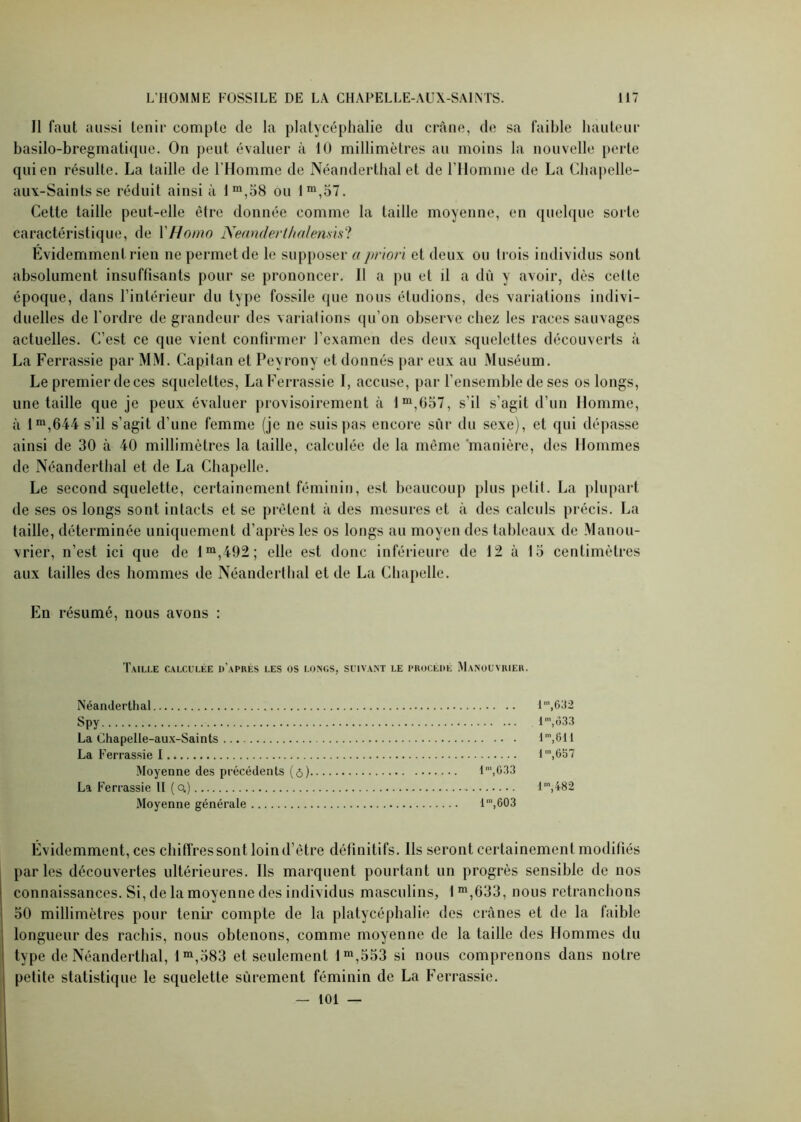 Il faut aussi tenir compte de la platycéphalie du crâne, de sa faible hauteur basilo-bregmatique. On peut évaluer à 10 millimètres au moins la nouvelle perte qui en résulte. La taille de l’Homme de Néanderthal et de l’Homme de La Chapelle- aux-Saintsse réduit ainsi à lm,58 ou Im,57. Cette taille peut-elle être donnée comme la taille moyenne, en quelque sorte caractéristique, de l'Homo Neanderthalemis? Evidemment rien ne permet de le supposer a priori et deux ou Irois individus sont absolument insuffisants pour se prononcer. Il a pu et il a dû y avoir, dès cette époque, dans l’intérieur du type fossile que nous étudions, des variations indivi- duelles de l’ordre de grandeur des variations qu'on observe chez les races sauvages actuelles. C’est ce que vient confirmer l’examen des deux squelettes découverts à La Ferrassie par MM. Capitan et Peyrony et donnés par eux au Muséum. Le premier de ces squelettes, La Ferrassie I, accuse, par l’ensemble de ses os longs, une taille que je peux évaluer provisoirement à lm,057, s’il s’agit d’un Homme, à lm,644 s’il s’agit d’une femme (je ne suis pas encore sur du sexe), et qui dépasse ainsi de 30 à 40 millimètres la taille, calculée de la même manière, des Hommes de Néanderthal et de La Chapelle. Le second squelette, certainement féminin, est beaucoup plus petit. La plupart de ses os longs sont intacts et se prêtent à des mesures et à des calculs précis. La taille, déterminée uniquement d’après les os longs au moyen des tableaux de Manou- vrier, n’est ici que de lm,492; elle est donc inférieure de 12 à 15 centimètres aux tailles des hommes de Néanderthal et de La Chapelle. En résumé, nous avons : Taille calculée d'après les os longs, suivant le procède Manouvrier. Néanderthal lra,632 Spy I',ô33 La Chapelle-aux-Saints lm,611 La Ferrassie I 1’,657 Moyenne des précédents (ô) lm,G33 La Ferrassie II (Q.) lm,482 Moyenne générale lm,603 Évidemment, ces chiffres sont loin d’être définitifs. Ils seront certainement modifiés parles découvertes ultérieures. Ils marquent pourtant un progrès sensible de nos connaissances. Si, de la moyenne des individus masculins, 1 m,633, nous retranchons 50 millimètres pour tenir compte de la platycéphalie des crânes et de la faible longueur des rachis, nous obtenons, comme moyenne de la taille des Hommes du type de Néanderthal, lm,583 et seulement lm,553 si nous comprenons dans notre petite statistique le squelette sûrement féminin de La Ferrassie. — 101 —