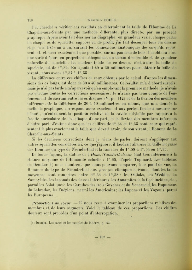 J’ai cherché à vérifier ces résultats en déterminant la taille de l’Homme de La Chapelle-aux-Saints par une méthode différente, plus directe, par un procédé graphique. Après avoir fait dessiner au diagraphe, en grandeur vraie, chaque partie ou chaque os du squelette, supposé vu de profil, j’ai fait découper tous ces dessins et je les ai fixés un à un, suivant les connexions anatomiques des os qu’ils repré- sentent, et aussi exactement que possible, sur un panneau de bois. J’ai obtenu ainsi une sorte d’épure en projection orthogonale, un dessin d’ensemble et de grandeur naturelle du squelette. La hauteur totale de ce dessin, c’est-à-dire la taille du squelette, est de lm,52. En ajoutant 20 à 30 millimètres pour obtenir la taille du vivant, nous avons lm,54 à lm,oo. La différence entre ces chiffres et ceux obtenus par le calcul, d’après les dimen- sions des os longs, est donc de 30 à 40 millimètres. Ce résultat m’a d’abord surpris; mais je n’ai pas tardé à m’apercevoir qu’en employant la première méthode, je n’avais pas effectué toutes les corrections nécessaires. Je n’avais pas tenu compte de l’en- foncement du sacrum entre les os iliaques (V. p. 112) et de la flexion des membres inférieurs. Or la différence de 30 à 40 millimètres en moins, que m’a donnée la méthode graphique, correspond assez exactement aux pertes, faciles à mesurer sur l’épure, qu’entraînent la position relative de la cavité cotyloïde par rapport à la facette auriculaire de l’os iliaque d’une part, et la flexion des membres inférieurs d’autre part. J’estime donc que les chiffres de lm,54 et lm,oo sont ceux qui repré- sentent le plus exactement la taille que devait avoir, de son vivant, l’Homme de La Chapelle-aux-Saints. Si les dernières corrections dont je viens de parler doivent s’appliquer aux autres squelettes considérés ici, ce que j’ignore, il faudrait abaisser la taille moyenne des Hommes du type de Néanderthal et la ramener de fm,38 à lm,34 ou lm,5o. De toutes façons, la stature de 1 'Homo Neanderthalemis était très inférieure à la stature moyenne de l’Humanité actuelle : lm,65, d’après Topinard. Les tableaux de Deniker(l) nous montrent que nous pouvons comparer, à ce point de vue, les Hommes du type de Néanderthal aux groupes ethniques suivants, dont les tailles moyennes sont comprises entre 1m,54 et lm,58 : les Ostiaks, les Weddas, les Samoyèdes,les Japonais des classes inférieures, les Annamites de la Cochinchine,etc., parmi les Asiatiques ; les Caraïbes des trois Guyanes et du Venezuela, les Esquimaux du Labrador, les Fuégiens, parmi les Américains; les Lapons et les Vogouls, parmi les Européens. Proportions du corps. — Il nous reste à examiner les proportions relatives des membres et de leurs segments. Voici le tableau de ces proportions. Les chiffres douteux sont précédés d’un point d’interrogation. (1) Deniker, Les races et les peuples de la terre, p. 659.
