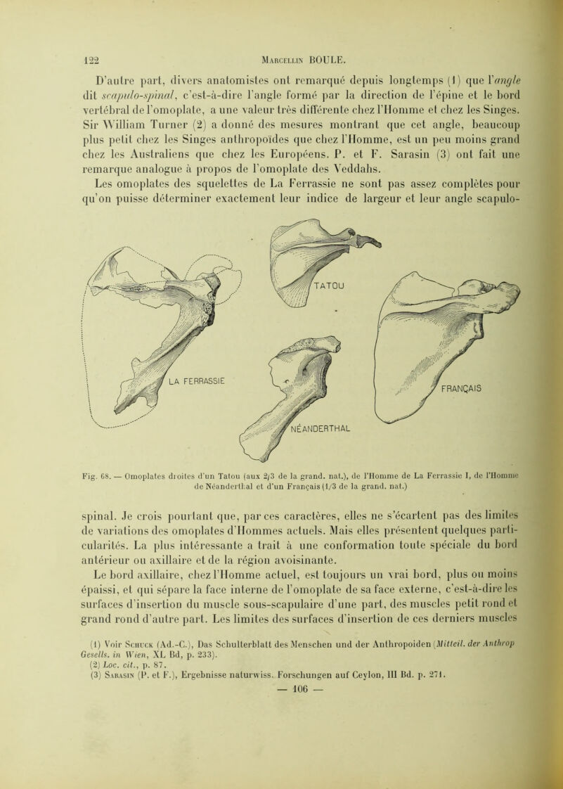 D’autre part, divers anatomistes ont remarqué depuis longtemps (t) que l'angle dit scapulo-.spinal, c’est-à-dire l’angle formé par la direction de l’épine et le bord vertébral de l’omoplate, a une valeur très différente chez l’Homme et chez les Singes. Sir William Turner (2) a donné des mesures montrant que cet angle, beaucoup plus petit chez les Singes anthropoïdes que chez l’Homme, est un peu moins grand chez les Australiens que chez les Européens. P. et F. Sarasin (3) ont fait une remarque analogue à propos de l’omoplate des Yeddahs. Les omoplates des squelettes de La Ferrassie ne sont pas assez complètes pour qu’on puisse déterminer exactement leur indice de largeur et leur angle scapulo- FRANÇAIS TATOU LA FERRASSIE NEANDERTHAL Fig. 68.— Omoplates droites d’un Tatou (aux 2/3 de la grand, nat.), de l’Homme de La Ferrassie I, de l’Homme de NéanderlLal et d’un Français (1/3 de la grand, nat.) spinal. Je crois pourtant que, par ces caractères, elles ne s’écartent pas des limites de variations des omoplates d’Hommes actuels. Mais elles présentent quelques parti- cularités. La plus intéressante a trait à une conformation toute spéciale du bord antérieur ou axillaire et de la région avoisinante. Le bord axillaire, chez l’Homme actuel, est toujours un vrai bord, plus ou moins épaissi, et qui sépare la face interne de l’omoplate de sa face externe, c’est-à-dire les surfaces d’insertion du muscle sous-scapulaire d’une part, des muscles petit rond et grand rond d’autre part. Les limites des surfaces d’insertion de ces derniers muscles (1) Voir Sciilck (Ad.-G.), Das Schulterblatt des Menschen und der Anthropoiden [Mitteil. der Anthrop Gesells. in Wien, XL Bd, p. 233). (2) Loc. cit., p. 87. (3) Sarasin (P. et F.), Ergebnisse naturwiss. Forschungen auf Ceylon, III Bd. p. 27). — 106 —