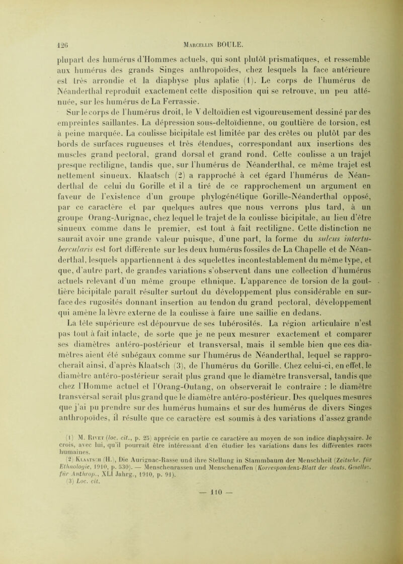 plupart des humérus d’Hommes actuels, qui sont plutôt prismatiques, et ressemble aux humérus des grands Singes anthropoïdes, chez lesquels la face antérieure est très arrondie et la diaphyse plus aplatie (1). Le corps de l’humérus de Néanderthal reproduit exactement cette disposition qui se retrouve, un peu atté- nuée, sur les humérus de La Ferrassie. Sur le corps de l'humérus droit, le V deltoïdien est vigoureusement dessiné par des empreintes saillantes. La dépression sous-deltoïdienne, ou gouttière de torsion, est à peine marquée. La coulisse bicipitale est limitée par des crêtes ou plutôt par des bords de surfaces rugueuses et très étendues, correspondant aux insertions des muscles grand pectoral, grand dorsal et grand rond. Cette coulisse a un trajet presque rectiligne, tandis que, sur l’humérus de Néanderthal, ce même trajet est nettement sinueux. Ivlaatsch (2) a rapproché à cet égard l'humérus de Néan- derthal de celui du Gorille et il a tiré de ce rapprochement un argument en faveur de l'existence d’un groupe phylogénétique Gorille-Néanderthal opposé, par ce caractère et par quelques autres (pie nous verrons plus tard, à un groupe Orang-Aurignac, chez lequel le trajet de la coulisse bicipitale, au lieu d’être sinueux comme dans le premier, est tout à fait rectiligne. Cette distinction ne saurait avoir une grande valeur puisque, d’une part, la forme du sidcus intertu- bercularis est fort différente sur les deux humérus fossiles de La Chapelle et de Néan- derthal, lesquels appartiennent à des squelettes incontestablement du même type, et que, d’autre part, de grandes variations s’observent dans une collection d’humérus actuels relevant d’un même groupe ethnique. L’apparence de torsion de la gout- tière bicipitale paraît résulter surtout du développement plus considérable en sur- face des rugosités donnant insertion au tendon du grand pectoral, développement qui amène la lèvre externe de la coulisse à faire une saillie en dedans. La tète supérieure est dépourvue de ses tubérosités. La région articulaire n’est pas tout à fait intacte, de sorte que je ne peux mesurer exactement et comparer ses diamètres antéro-postérieur et transversal, mais il semble bien que ces dia- mètres aient été subégaux comme sur l’humérus de Néanderthal, lequel se rappro- cherait ainsi, d’après Ivlaatsch (3), de l’humérus du Gorille. Chez celui-ci, en effet, le diamètre antéro-postérieur serait plus grand que le diamètre transversal, tandis que chez l'Homme actuel et l’Orang-Outang, on observerait le contraire : le diamètre transversal serait plus grand que le diamètre antéro-postérieur. Des quelques mesures que j’ai pu prendre sur des humérus humains et sur des humérus de divers Singes anthropoïdes, il résulte que ce caractère est soumis à des variations d’assez grande (I ) M. Rivet (loc. cit., p. 2b) apprécie en partie ce caractère an moyen (le son indice diapliysaire. .le crois, avec lui, qu'il pourrait être intéressant d’en étudier les variations dans les différentes races humaines. (2) Ki.AATsr.ii 11. , Die Aurignac-Rasse und ihre Stellung in Stammbaum (1er Menschheit (Zeitschr. fin' Ethnologie, 1910, p. 5.30). — Menschenrassen und Menschenaffen ( Korrespondenz-Blatt der dents. Gesellsc. ftir Anthrop., XLi Jahrg., 1910, p. 91). (3) Loc. cit.