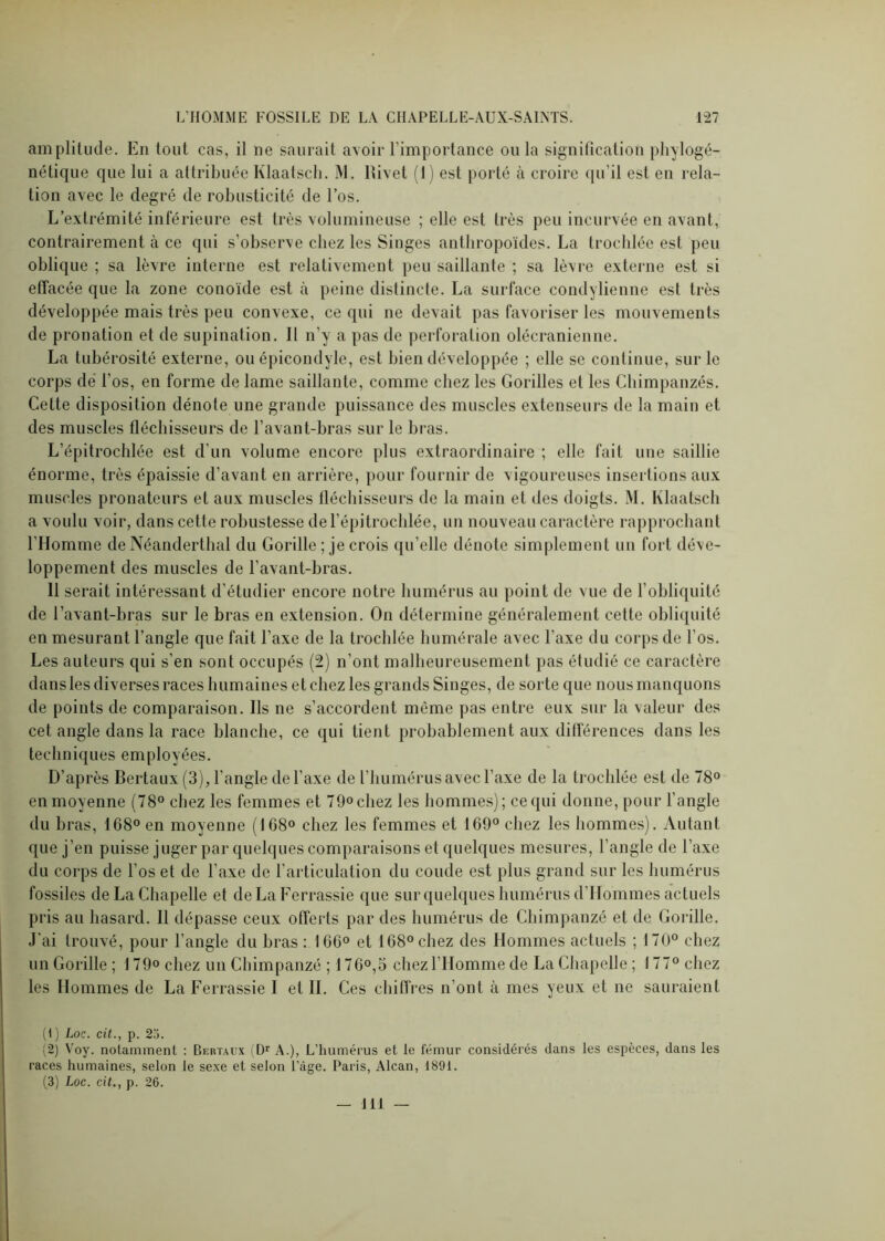 amplitude. En tout cas, il ne saurait avoir l’importance onia signification phylogé- nétique que lui a attribuéeKlaatsch. M. Rivet (1) est porté à croire qu’il est en rela- tion avec le degré de robusticité de l’os. L’extrémité inférieure est très volumineuse ; elle est très peu incurvée en avant, contrairement à ce qui s’observe chez les Singes anthropoïdes. La trochlée est peu oblique ; sa lèvre interne est relativement peu saillante ; sa lèvre externe est si effacée que la zone conoïde est à peine distincte. La surface condylienne est très développée mais très peu convexe, ce qui ne devait pas favoriser les mouvements de pronation et de supination. Il n’y a pas de perforation olécranienne. La tubérosité externe, ou épicondyle, est bien développée ; elle se continue, sur le corps dé l’os, en forme de lame saillante, comme chez les Gorilles et les Chimpanzés. Cette disposition dénote une grande puissance des muscles extenseurs de la main et des muscles fléchisseurs de l’avant-bras sur le bras. L’épitrochlée est d’un volume encore plus extraordinaire ; elle fait une saillie énorme, très épaissie d’avant en arrière, pour fournir de vigoureuses insertions aux muscles pronateurs et aux muscles fléchisseurs de la main et des doigts. M. Klaatsch a voulu voir, dans cette robustesse de l’épitrochlée, un nouveau caractère rapprochant l’Homme de Néanderthal du Gorille ; je crois qu’elle dénote simplement un fort déve- loppement des muscles de l’avant-bras. 11 serait intéressant d’étudier encore notre humérus au point de vue de l’obliquité de l’avant-bras sur le bras en extension. On détermine généralement cette obliquité en mesurant l’angle que fait l’axe de la trochlée humérale avec l’axe du corps de l’os. Les auteurs qui s’en sont occupés (2) n’ont malheureusement pas étudié ce caractère dans les diverses races humaines et chez les grands Singes, de sorte que nous manquons de points de comparaison. Ils ne s’accordent même pas entre eux sur la valeur des cet angle dans la race blanche, ce qui tient probablement aux différences dans les techniques employées. D’après Bertaux (3), l'angle de l’axe de l’humérus avec l’axe de la trochlée est de 78° enmoyenne (78° chez les femmes et 79°chez les hommes); cequi donne, pour l’angle du bras, 168° en moyenne (108° chez les femmes et 169° chez les hommes). Autant que j’en puisse juger par quelques comparaisons et quelques mesures, l’angle de l’axe du corps de l’os et de l’axe de l’articulation du coude est plus grand sur les humérus fossiles de La Chapelle et deLaFerrassie que sur quelques humérus d’Hommes actuels pris au hasard. Il dépasse ceux offerts par des humérus de Chimpanzé et de Gorille. J’ai trouvé, pour l’angle du bras : 160° et 168° chez des Hommes actuels ; 170° chez un Gorille ; 179° chez un Chimpanzé ; 170°,3 chez l’Homme de La Chapelle ; 177° chez les Hommes de La Ferrassie I et IL Ces chiffres n’ont à mes yeux et ne sauraient (1) Loc. cit., p. 25. (2) Voy. notamment : Bertaux (Dr A.), L’humérus et le fémur considérés dans les espèces, dans les races humaines, selon le sexe et selon Page. Paris, Alcan, 189t. (3) Loc. cit., p. 26. 111 —