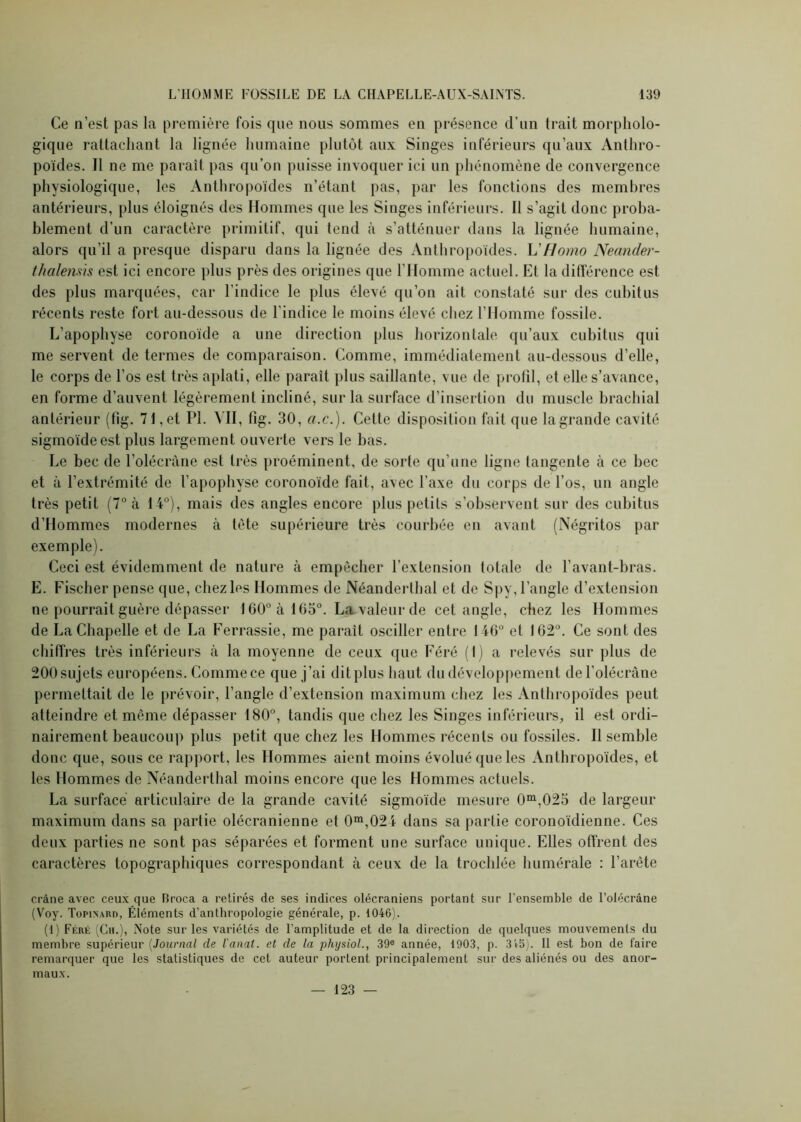 Ce n’est pas la première fois que nous sommes en présence d’un trait morpholo- gique rattachant la lignée humaine plutôt aux Singes inférieurs qu’aux Anthro- poïdes. Il ne me paraît pas qu’on puisse invoquer ici un phénomène de convergence physiologique, les Anthropoïdes n’étant pas, par les fonctions des membres antérieurs, plus éloignés des Hommes que les Singes inférieurs. Il s’agit donc proba- blement d’un caractère primitif, qui tend à s’atténuer dans la lignée humaine, alors qu’il a presque disparu dans la lignée des Anthropoïdes. L'Homo Neander- thalemis est ici encore plus près des origines que l’Homme actuel. Et la différence est des plus marquées, car l’indice le plus élevé qu’on ait constaté sur des cubitus récents reste fort au-dessous de l’indice le moins élevé chez l’Homme fossile. L’apophyse coronoïde a une direction plus horizontale qu’aux cubitus qui me servent de termes de comparaison. Comme, immédiatement au-dessous d’elle, le corps de l’os est très aplati, elle paraît plus saillante, vue de profil, et elle s’avance, en forme d’auvent légèrement incliné, sur la surface d'insertion du muscle brachial antérieur (fîg. 71,et PI. MI, fig. 30, a.c.). Cette disposition fait que lagrande cavité sigmoïde est plus largement ouverte vers le bas. Le bec de l'olécrane est très proéminent, de sorte qu’une ligne tangente à ce bec et à l’extrémité de l’apophyse coronoïde fait, avec l’axe du corps de l’os, un angle très petit (7° à 14°), mais des angles encore plus petits s’observent sur des cubitus d’Hommes modernes à tète supérieure très courbée en avant (Négritos par exemple). Ceci est évidemment de nature à empêcher l’extension totale de l’avant-bras. E. Fischer pense que, chez les Hommes de Néanderthal et de Spy, l’angle d’extension ne pourrait guère dépasser 160° à 105°. La valeur de cet angle, chez les Hommes de La Chapelle et de La Ferrassie, me paraît osciller entre 146° et 162°. Ce sont des chiffres très inférieurs à la moyenne de ceux que Féré (1) a relevés sur plus de 200 sujets européens. Comme ce que j’ai dit plus haut du développement de l’olécràne permettait de le prévoir, l’angle d’extension maximum chez les Anthropoïdes peut atteindre et même dépasser 180°, tandis que chez les Singes inférieurs, il est ordi- nairement beaucoup plus petit que chez les Hommes récents ou fossiles. Il semble donc que, sous ce rapport, les Hommes aient moins évolué que les Anthropoïdes, et les Hommes de Néanderthal moins encore que les Hommes actuels. La surface articulaire de la grande cavité sigmoïde mesure 0m,025 de largeur maximum dans sa partie olécranienne et 0m,024 dans sa partie coronoïdienne. Ces deux parties ne sont pas séparées et forment une surface unique. Elles offrent des caractères topographiques correspondant à ceux de la trochlée humérale : l’arête crâne avec ceux que Hroca a retirés de ses indices olécraniens portant sur l’ensemble de l’olécrâne (Voy. Topinard, Éléments d’anthropologie générale, p. 1046). (1) Féré (Ch.), Note sur les variétés de l’amplitude et de la direction de quelques mouvements du membre supérieur (Journal de l'anat. et de la physiol., 39e année, 1903, p. 3 45). Il est bon de faire remarquer que les statistiques de cet auteur portent principalement sur des aliénés ou des anor- maux. — 123 —