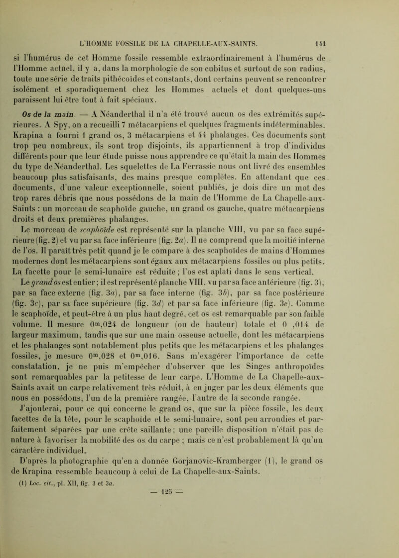 si l’humérus (le cet Homme fossile ressemble extraordinairement à l’humérus de l’Homme actuel, il y a, dans la morphologie de son cubitus et surtout de son radius, toute une série détruits pithécoïdes et constants, dont certains peuvent se rencontrer isolément et sporadiquement chez les Hommes actuels et dont quelques-uns paraissent lui être tout à fait spéciaux. Os de la main. — A Néanderthal il n’a été trouvé aucun os des extrémités supé- rieures. A Spy, on a recueilli 7 métacarpiens et quelques fragments indéterminables. Krapina a fourni 1 grand os, 3 métacarpiens et 44 phalanges. Ces documents sont trop peu nombreux, ils sont trop disjoints, ils appartiennent à trop d’individus différents pour que leur étude puisse nous apprendre ce qu’était la main des Hommes du type de Néanderthal. Les squelettes de La Ferrassie nous ont livré des ensembles beaucoup plus satisfaisants, des mains presque complètes. En attendant que ces documents, d’une valeur exceptionnelle, soient publiés, je dois dire un mot des trop rares débris que nous possédons de la main de l’Homme de La Chapelle-aux- Saints : un morceau de scaphoïde gauche, un grand os gauche, quatre métacarpiens droits et deux premières phalanges. Le morceau de scaphoïde est représenté sur la planche VIII, vu par sa face supé- rieure (fig. 2) et vu par sa face inférieure (fîg. 2a). Il ne comprend que la moitié interne de l’os. 11 paraît très petit quand je le compare à des scaphoïdes de mains d’Hommes modernes dont les métacarpiens sont égaux aux métacarpiens fossiles ou plus petits. La facette pour le semi-lunaire est réduite; l’os est aplati dans le sens vertical. Le grand os est entier ; il est représenté planche VIII, vu par sa face antérieure (fig. 3), par sa face externe (fig. 3a), par sa face interne (fig. 3b), par sa face postérieure (fig. 3c), par sa face supérieure (fig. cSd) et par sa face inférieure (fig. 3e). Comme le scaphoïde, et peut-être à un plus haut degré, cet os est remarquable par son faible volume. Il mesure 0m,024 de longueur (ou de hauteur) totale et 0 ,014 de largeur maximum, tandis que sur une main osseuse actuelle, dont les métacarpiens et les phalanges sont notablement plus petits que les métacarpiens et les phalanges fossiles, je mesure 0m,028 et 0m,016. Sans m’exagérer l’importance de cette constatation, je ne puis m’empêcher d’observer que les Singes anthropoïdes sont remarquables par la petitesse de leur carpe. L’Homme de La Chapelle-aux- Saints avait un carpe relativement très réduit, à en juger par les deux éléments que nous en possédons, l’un de la première rangée, l’autre de la seconde rangée. J’ajouterai, pour ce qui concerne le grand os, que sur la pièce fossile, les deux facettes de la tète, pour le scaphoïde et le semi-lunaire, sont peu arrondies et par- faitement séparées par une crête saillante; une pareille disposition n’était pas de nature à favoriser la mobilité des os du carpe ; mais ce n’est probablement là qu’un caractère individuel. D’après la photographie qu’en a donnée Gorjanovic-Kramberger (1), le grand os de Krapina ressemble beaucoup à celui de La Chapelle-aux-Saints.