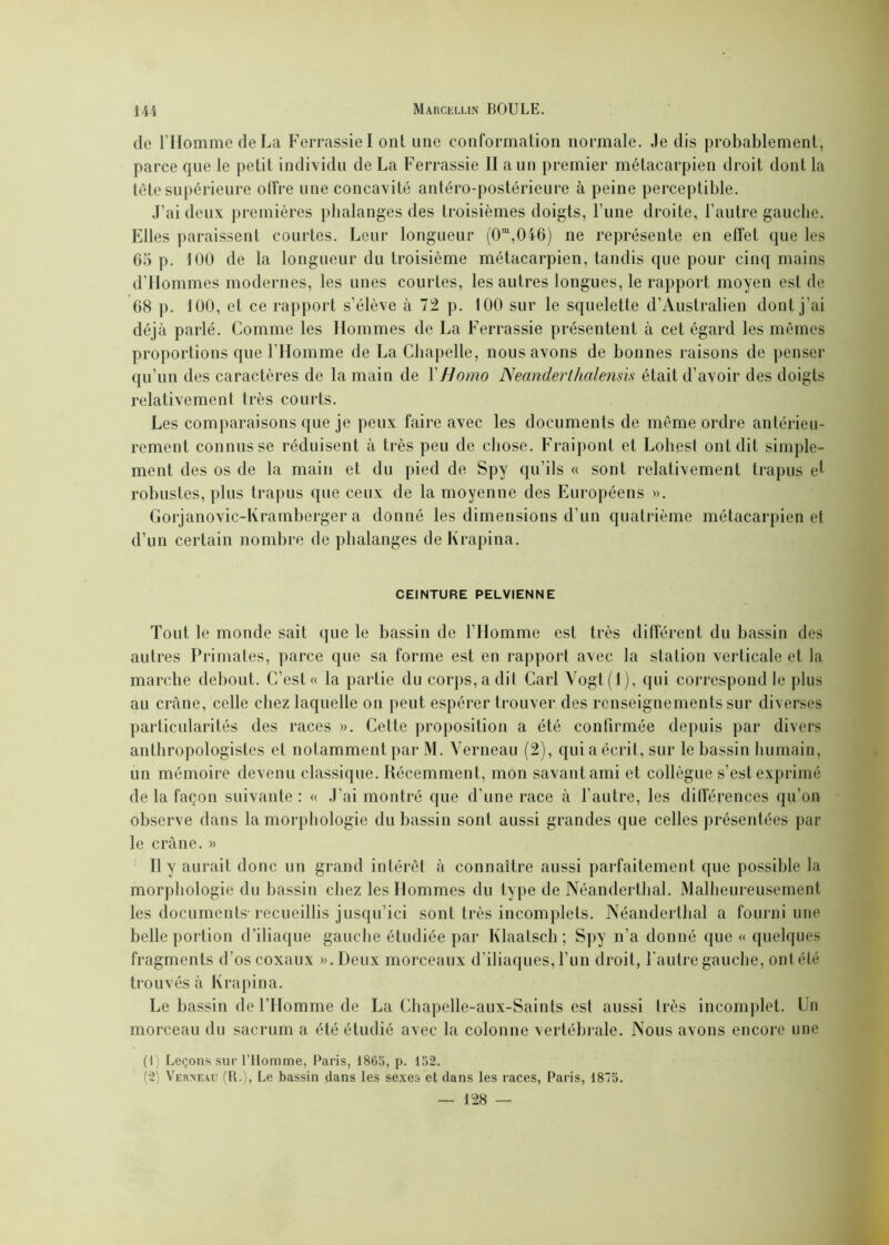 de l’Homme de La Ferrassiel ont une conformation normale. Je dis probablement, parce que le petit individu de La Ferrassie II a un premier métacarpien droit dont la tête supérieure offre une concavité antéro-postérieure à peine perceptible. J’ai deux premières phalanges des troisièmes doigts, l’une droite, l’autre gauche. Elles paraissent courtes. Leur longueur (0m,046) ne représente en effet que les 65 p. 100 de la longueur du troisième métacarpien, tandis que pour cinq mains d’Hommes modernes, les unes courtes, les autres longues, le rapport moyen est de 68 p. 100, et ce rapport s’élève à 72 p. 100 sur le squelette d’Australien dont j'ai déjà parlé. Comme les Hommes de La Ferrassie présentent à cet égard les mêmes proportions que l’Homme de La Chapelle, nous avons de bonnes raisons de penser qu’un des caractères de la main de Y Homo Neanderthalensis était d’avoir des doigts relativement très courts. Les comparaisons que je peux faire avec les documents de même ordre antérieu- rement connusse réduisent à très peu de chose. Fraipont et Lohest ont dit simple- ment des os de la main et du pied de Spy qu’ils « sont relativement trapus et robustes, plus trapus que ceux de la moyenne des Européens ». Gorjanovic-Kramberger a donné les dimensions d’un quatrième métacarpien et d’un certain nombre de phalanges de Krapina. CEINTURE PELVIENNE Tout le monde sait que le bassin de l’Homme est très différent du bassin des autres Primates, parce que sa forme est en rapport avec la station verticale et la marche debout. C’est « la partie du corps, a dit Cari Yogt(l), qui correspond le plus au crâne, celle chez laquelle on peut espérer trouver des renseignements sur diverses particularités des races ». Cette proposition a été confirmée depuis par divers anthropologistes et notamment par M. Verneau (2), qui a écrit, sur le bassin humain, un mémoire devenu classique. Récemment, mon savant ami et collègue s’est exprimé de la façon suivante : « J’ai montré que d’une race à l’autre, les différences qn’on observe dans la morphologie du bassin sont aussi grandes que celles présentées par le crâne. » Il y aurait donc un grand intérêt à connaître aussi parfaitement que possible la morphologie du bassin chez les Hommes du type de Néanderthal. Malheureusement les documents-recueillis jusqu’ici sont très incomplets. Néanderthal a fourni une belle portion d’iliaque gauche étudiée par Klaalsch; Spy n’a donné que « quelques fragments d’os coxaux ». Deux morceaux d’iliaques, l’un droit, l'autre gauche, ont été trouvés à Krapina. Le bassin de l’Homme de La Chapelle-aux-Saints est aussi très incomplet. Un morceau du sacrum a été étudié avec la colonne vertébrale. Nous avons encore une (I Leçons sur l’Homme, Paris, 1865, p. 152. (2) Verneau (B.), Le bassin dans les sexes et dans les races, Paris, 1875. — 128 —