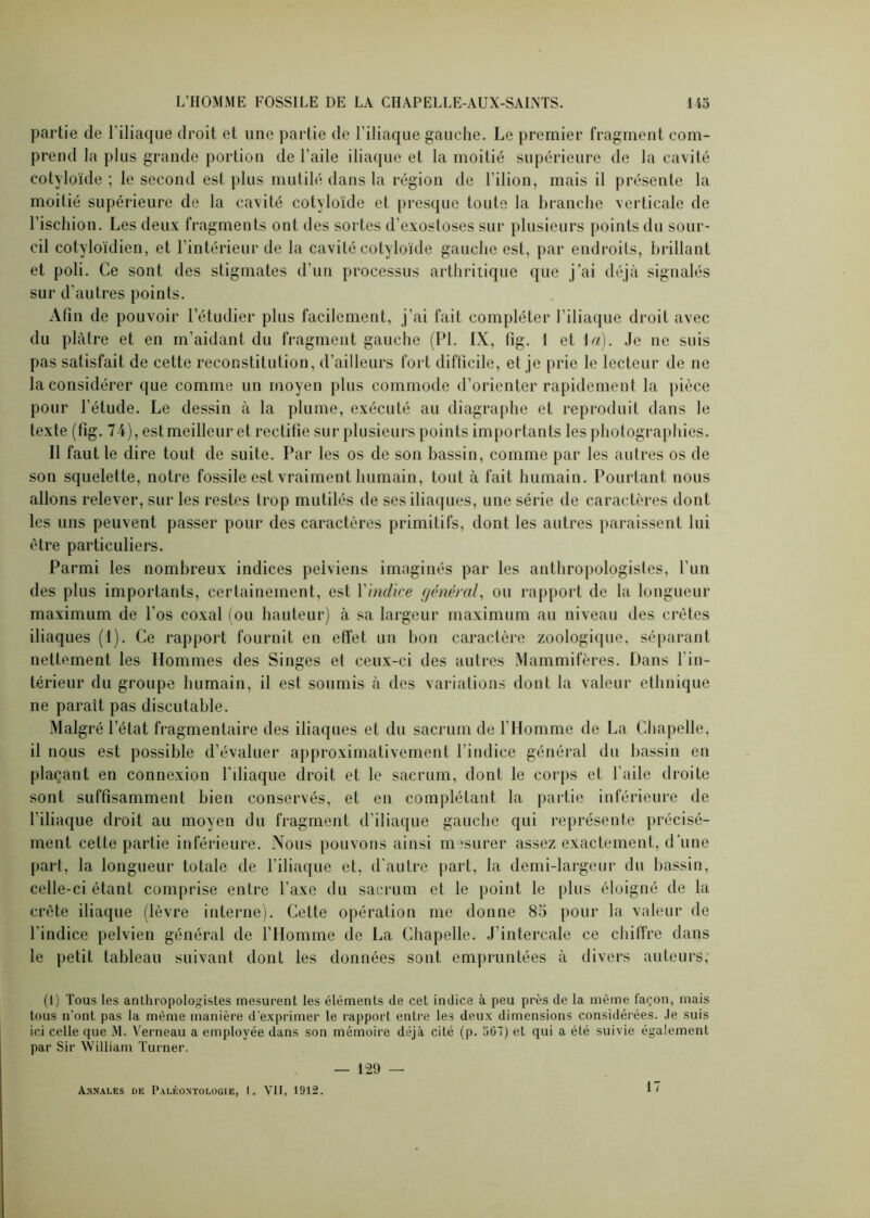 partie de l’iliaque droit et une partie de l’iliaque gauche. Le premier fragment com- prend la plus grande portion de l'aile iliaque et la moitié supérieure de la cavité cotyloïde ; le second est plus mutilé dans la région de l’ilion, mais il présente la moitié supérieure de la cavité cotyloïde et presque toute la branche verticale de l’ischion. Les deux fragments ont des sortes d’exostoses sur plusieurs points du sour- cil cotyloïdien, et l'intérieur de la cavité cotyloïde gauche est, par endroits, brillant et poli. Ce sont des stigmates d’un processus arthritique que j’ai déjà signalés sur d'autres points. Afin de pouvoir l’étudier plus facilement, j’ai fait compléter l’iliaque droit avec du plâtre et en m’aidant du fragment gauche (PL IX, fig. 1 et la). Je ne suis pas satisfait de cette reconstitution, d’ailleurs fort difficile, et je prie le lecteur de ne la considérer que comme un moyen plus commode d’orienter rapidement la pièce pour l’étude. Le dessin à la plume, exécuté au diagraphe et reproduit dans le texte (fig. 74), estmeilleur et rectifie sur plusieurs points importants les photographies. Il faut le dire tout de suite. Par les os de son bassin, comme par les autres os de son squelette, notre fossile est vraiment humain, tout à fait humain. Pourtant nous allons relever, sur les restes trop mutilés de ses iliaques, une série de caractères dont les uns peuvent passer pour des caractères primitifs, dont les autres paraissent lui être particuliers. Parmi les nombreux indices pelviens imaginés par les anthropologistes, l'un des plus importants, certainement, est l'indice général, ou rapport de la longueur maximum de l’os coxal (ou hauteur) à sa largeur maximum au niveau des crêtes iliaques (1). Ce rapport fournit en effet un bon caractère zoologique, séparant nettement les Hommes des Singes et ceux-ci des autres Mammifères. Dans l’in- térieur du groupe humain, il est soumis à des variations dont la valeur ethnique ne paraît pas discutable. Malgré l’état fragmentaire des iliaques et du sacrum de l’Homme de La Chapelle, il nous est possible d’évaluer approximativement l’indice général du bassin en plaçant en connexion l'iliaque droit et le sacrum, dont le corps et l’aile droite sont suffisamment bien conservés, et en complétant la partie inférieure de l’iliaque droit au moyen du fragment d’iliaque gauche qui représente précisé- ment cette partie inférieure. Nous pouvons ainsi mesurer assez exactement, d’une part, la longueur totale de l’iliaque et, d'autre part, la demi-largeur du bassin, celle-ci étant comprise entre l'axe du sacrum et le point le plus éloigné de la crête iliaque (lèvre interne). Cette opération me donne 85 pour la valeur de l'indice pelvien général de l’Homme de La Chapelle. J’intercale ce chiffre dans le petit tableau suivant dont les données sont empruntées à divers auteurs, (1) Tous les anthropologistes mesurent les éléments de cet indice à peu près de la même façon, mais tous n’ont pas la même manière d'exprimer le rapport entre les deux dimensions considérées. Je suis ici celle que M. Verneau a employée dans son mémoire déjà cité (p. 567) et qui a été suivie également par Sir William Turner. — 129 — Annales de Paléontologie, I. VII, 1912. 17