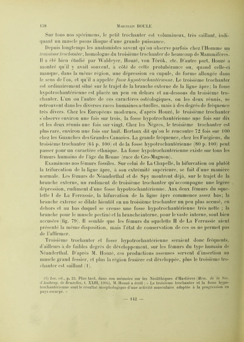 Sur tous nos spécimens, le petit trochanter est volumineux, très saillant, indi- quant un muscle psoas iliaque d'une grande puissance. Depuis longtemps les anatomistes savent qu’on observe parfois chez l’Homme un troisième trochanter, homologue du troisième trochanter de beaucoup de Mammifères. Il a été bien étudié par Waldeyer, Houzé, von Tôrôk, etc. D’autre part, Douze a montré qu’il y avait souvent, à côté de cette protubérance ou, quand celle-ci manque, dans la même région, une dépression en cupule, de forme allongée dans le sens de l'os, et qu’il a appelée fosse h ypotrochantêrienne. Le troisième trochanter est ordinairement situé sur le trajet de la branche externe de la ligne âpre; la fosse hypotroehantérienne est placée un peu en dehors et au-dessous du troisième tro- chanter. L’un ou l’autre de ces caractères ostéologiques, ou les deux réunis, se retrouvent dans les diverses races humaines actuelles, mais à des degrés de fréquence très divers. Chez les Européens modernes, d’après Houzé, le troisième trochanter s’observe environ une fois sur trois, la fosse hypotroehantérienne une fois sur dix et les deux réunis une fois sur vingt. Chez les Nègres, le troisième trochanter est plus rare, environ une fois sur huit. Bertaux dit qu’on le rencontre 72 fois sur 100 chez les Guanches des Grandes Canaries. La grande fréquence, chez les Fuégiens, du troisième trochanter (6i p. 100) et delà fosse hypotroehantérienne (80 p. 100) peut passer pour un caractère ethnique. La fosse hypotroehantérienne existe sur tous les fémurs humains de l’àge du Renne (race de Cro-Magnon). Examinons nos fémurs fossiles. Sur celui de La Chapelle, la bifurcation ou plutôt la trifurcation de la ligne âpre, à son extrémité supérieure, se fait d’une manière normale. Les fémurs de Néanderthal et de Spy montrent déjà, sur le trajet de la branche externe, un rudiment de troisième trochanter qu’accompagne une légère dépression, rudiment d’une fosse hypotroehantérienne. Aux deux fémurs du sque- lette I de La Ferrassie, la bifurcation de la ligne âpre commence assez bas; la branche externe se dilate bientôt en un troisième trochanter un peu plus accusé, en dehors et au bas duquel se creuse une fosse hypotroehantérienne très nette ; la branche pour le muscle pectine et la brancheinterne, pour le vaste interne, sont bien accusées (fig. 79). Il semble que les fémurs du squelette II de La Ferrassie aient présenté la même disposition, mais l’état de conservation de ces os ne permet pas de l’affirmer. Troisième trochanter et fosse hypotroehantérienne seraient donc fréquents, d’ailleurs à.de faibles degrés de développement, sur les fémurs du type humain de Néanderthal. D'après M. Honzé, ces productions osseuses servent d’insertion au muscle grand fessier, et plus la région fessière est développée, plus le troisième tro- chanter est saillant ( 1). (I) Loc. cit., p. 23. Plus tard, dans son mémoire sur les Néolithiques d’Hastières (Mém. de la Soc. d’Anthrop. de Bruxelles, t. XXIII, 190i), M. Houzé a écrit : « Le troisième trochanter et la fosse hypo- trochantérienne sont le résultat morphologique d’une activité musculaire adaptée à la progression en pays escai'pé. »