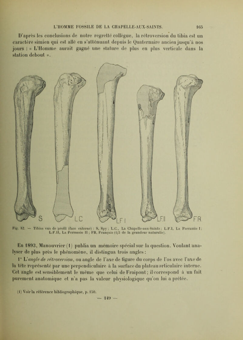 D’après les conclusions de notre regretté collègue, la rétroversion du tibia est un caractère simien qui est allé en s'atténuant depuis le Quaternaire ancien jusqu’à nos jours : « L’Homme aurait gagné une stature de plus en plus verticale dans la station debout ». Fig. 82. — Tibias vus de profil (face externe) : S, Spy ; L.C., La Chapellc-aux-Saints ; L.F.I, La Ferrassie I; L.F.II, La Ferrassie II ; FR, Français (1/3 de la grandeur naturelle). En 1893, Manouvrier (1) publia un mémoire spécial sur la question. Voulant ana- lyser de plus près le phénomène, il distingua trois angles: 1° L'angle de rétroversion, ou angle de l’axe de ligure du corps de l’os avec l’axe de la tète représenté par une perpendiculaire à la surface du plateau articulaire interne. Cet angle est sensiblement le même que celui deFraipont; il correspond à un fait purement anatomique et n’a pas la valeur physiologique qu’on lui a prêtée.