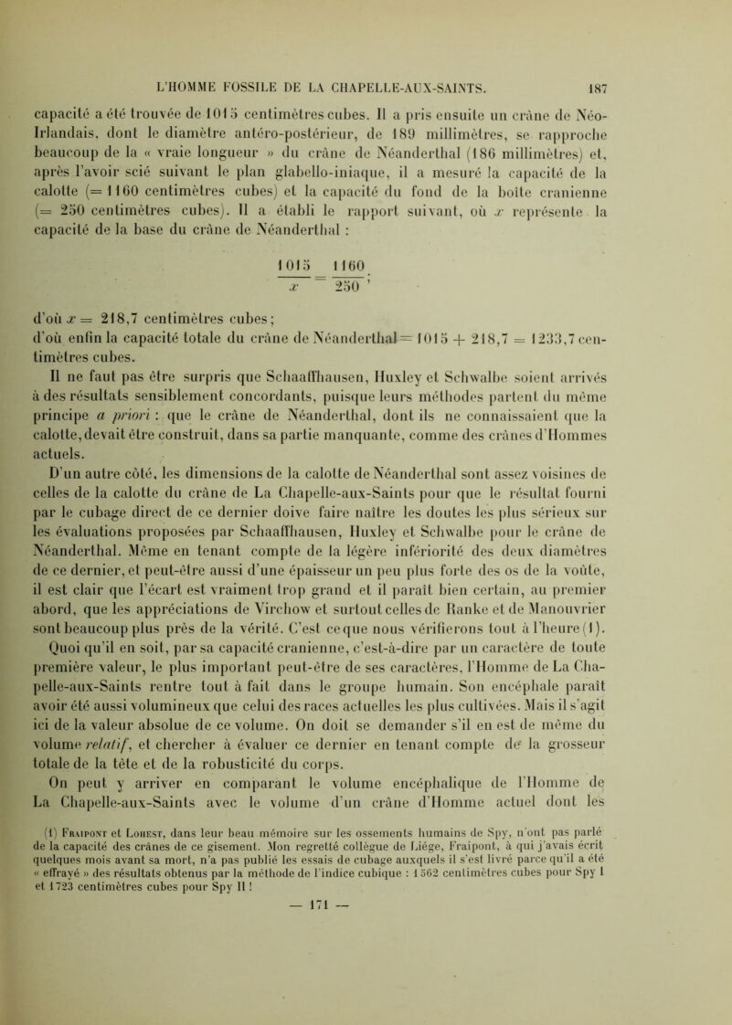 capacité a été trouvée de 1015 centimètres cubes. Il a pris ensuite un crâne de Néo- Irlandais, dont le diamètre antéro-postérieur, de 180 millimètres, se rapproche beaucoup de la « vraie longueur » du crâne de Néanderthal (186 millimètres) et, après l’avoir scié suivant le plan glabello-iniaque, il a mesuré la capacité de la calotte (= 1160 centimètres cubes) et la capacité du fond de la boite crânienne (= 250 centimètres cubes). Il a établi le rapport suivant, où x représente la capacité de la base du crâne de Néanderthal : 1015 1160 x 250 d’où,r = 218,7 centimètres cubes; d'où enfin la capacité totale du crâne de Néanderthal = 1015 + 218,7 = 1233,7 cen- timètres cubes. Il ne faut pas être surpris que Schaaffhausen, Huxley et Schwalbe soient arrivés à des résultats sensiblement concordants, puisque leurs méthodes partent du même principe a priori : que le crâne de Néanderthal, dont ils ne connaissaient que la calotte, devait être construit, dans sa partie manquante, comme des crânes d'Hommes actuels. D'un autre côté, les dimensions de la calotte de Néanderthal sont assez x oisiues de celles de la calotte du crâne de La Chapelle-aux-Saints pour que le résultat fourni par le cubage direct de ce dernier doive faire naître les doutes les plus sérieux sur les évaluations proposées par Schaaffhausen, Huxley et Schwalbe pour le crâne de Néanderthal. Même en tenant compte de la légère infériorité des deux diamètres de ce dernier, et peut-être aussi d’une épaisseur un peu plus forte des os de la voûte, il est clair que l’écart est vraiment trop grand et il paraît bien certain, au premier abord, que les appréciations de Virchow et surtout celles de Ranke et de Manouvrier sont beaucoup plus près de la vérité. C’est ceque nous vérifierons tout à l’heure (1). Quoi qu’il en soit, par sa capacité crânienne, c’est-à-dire par un caractère de toute première valeur, le plus important peut-être de ses caractères, l’Homme de La Cha- pelle-aux-Saints rentre tout à fait dans le groupe humain. Son encéphale paraît avoir été aussi volumineux que celui des races actuelles les plus cultivées. Mais il s’agit ici de la valeur absolue de ce volume. On doit se demander s’il en est de même du volume relatif, et chercher à évaluer ce dernier en tenant compte de' la grosseur totale de la tète et de la robusticité du corps. On peut y arriver en comparant le volume encéphalique de l'Homme de La Chapelle-aux-Saints avec le volume d’un crâne d’Homme actuel dont les (1) Fr.vipont et Louest, dans leur beau mémoire sur les ossements humains de Spy, n ont pas parlé de la capacité des crânes de ce gisement. Mon regretté collègue de Liège, Fraipont, à qui j’avais écrit quelques mois avant sa mort, n’a pas publié les essais de cubage auxquels il s’est livré parce qu'il a été « effrayé » des résultats obtenus par la méthode de l’indice cubique : 1 562 centimètres cubes pour Spy 1 et 1723 centimètres cubes pour Spy 11 ! — 171 —