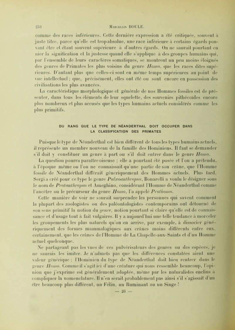 comme des races inférieures. Cette dernière expression a été critiquée, souvent à juste titre, parce qu’elle est trop absolue, une race inférieure à certains égards pou- vant être et étant souvent supérieure à d’autres égards. On ne saurait pourtant en nier la signification et la justesse quand elle s’applique à des groupes humains qui, par l’ensemble de leurs caractères somatiques, se montrent un peu moins éloignés des genres de Primates les plus voisins du genre ITomo, que les races dites supé- rieures. D’autant plus que celles-ci sont en même temps supérieures au point de vue intellectuel ; que, précisément, elles ont été ou sont encore en possession îles civilisations les plus avancées. La caractéristique morphologique et générale de nos Hommes fossiles est de pré- senter, dans tous les éléments de leur squelette, des souvenirs pithécoïdes encore plus nombreux et plus accusés que les types humains actuels considérés comme les plus primitifs. DU RANG QUE LE TYPE DE NÉANDERTHAL DOIT OCCUPER DANS LA CLASSIFICATION DES PRIMATES Puisque le type de Néanderthal est bien différent de tous les types humains actuels, il représente un membre nouveau de la famille des Hominiens. Il faut se demander s’il doit y constituer un genre à part ou s’il doit entrer dans le genre Homo. La question pourra paraître oiseuse ; elle a pourtant été posée et l'on a prétendu, à l’époque même ou l’on ne connaissait qu’une partie de son crâne, que l’Homme fossile de Néanderthal différait génériquement des Hommes actuels. Plus tard, Sergi a créé pour ce type le genre Palæoanthropva, Bonarelli a voulu le désigner sous le nom de Proümthropus et Ameghino, considérant l’Homme de Néanderthal comme l'ancêtre ou le précurseur du genre Homo, l'a appelé Prothomo. Celle manière de voir ne saurait surprendre les personnes qui savent comment la plupart des zoologistes ou des paléontologistes contemporains ont détourné de son sens primitif la notion du genre, notion pourtant si claire qu elle est de connais- sance et d’usage tout à fait vulgaires. Il y a aujourd'hui une telle tendance à morceler les groupements les plus naturels qu'un en arrive, par exemple, à dissocier géné- riquement des formes mammalogiques aux crânes moins différents entre eux, certainement, que les crânes de l’Homme de La Chapelle-aux-Saints et d’un Homme actuel quelconque. Ne partageant pas les vues de ces pulvérisateurs des genres ou des espèces, je ne saurais les imiter. Je n’admets pas que les différences constatées aient une valeur générique; l'Hominien du type de Néanderthal doit bien rentrer dans le genre Homo. Comme il s'agit ici d’une créature qui nous ressemble beaucoup, l’opi- nion que j’exprime est généralement adoptée, même par les naturalistes enclins à compliquer la nomenclature. 11 n’en serait probablement pas ainsi s’il s’agissait d’un être beaucoup plus différent, un Félin, un Humiliant ou un Singe !