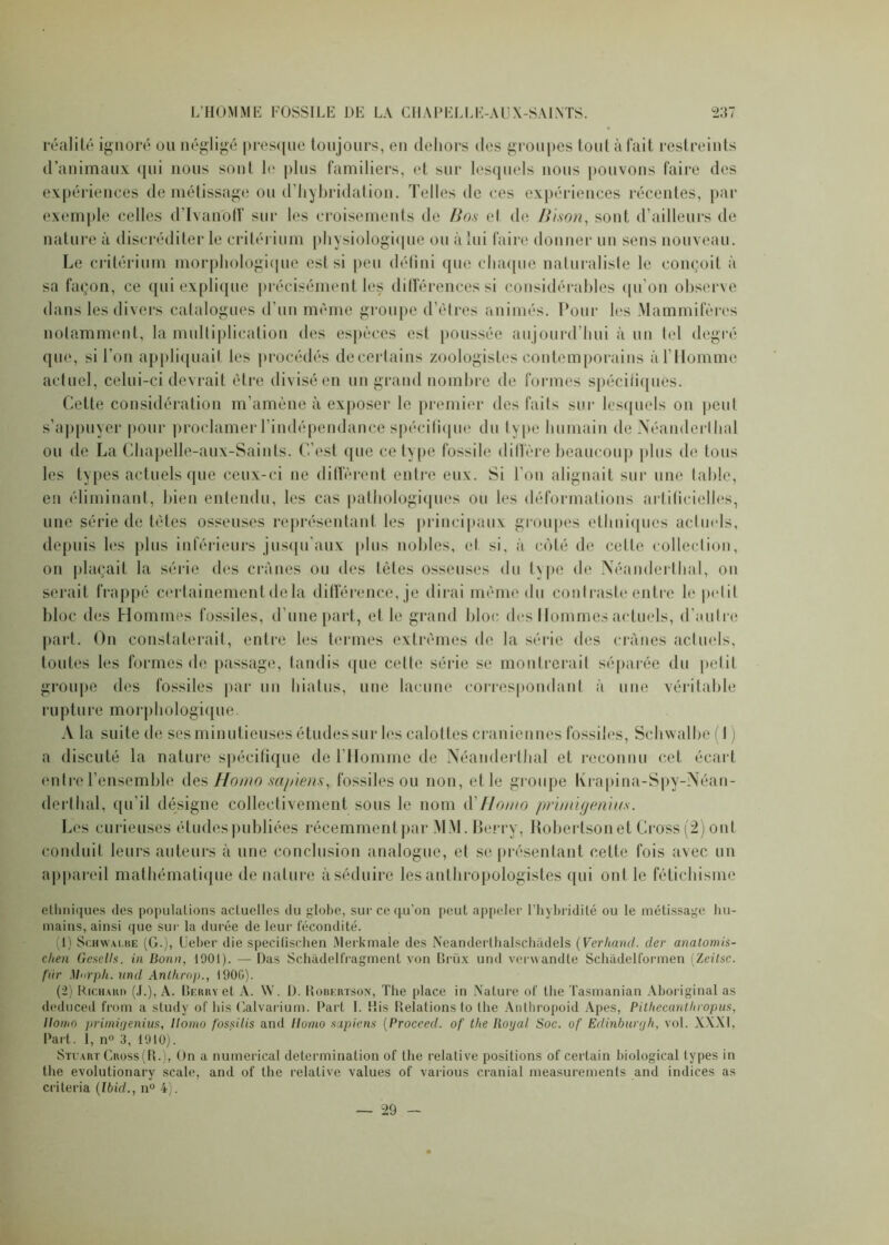 réalité ignoré ou négligé presque toujours, eu dehors des groupes tout à fait restreints d’animaux qui nous sont le plus familiers, et sur lesquels nous pouvons faire des expériences de métissage ou d’hybridation. Telles de ces expériences récentes, par exemple celles dTvanoff sur les croisements de Bos et de Bison, sont d’ailleurs de nature ;t discréditer le critérium physiologique ou à lui faire donner un sens nouveau. Le critérium morphologique est si peu défini que chaque naturaliste le conçoit à sa façon, ce qui explique précisément les différences si considérables qu’on observe dans les divers catalogues d’un même groupe d’êtres animés. Pour les Mammifères notamment, la multiplication des espèces est poussée aujourd’hui à un tel degré que, si l’on appliquait tes procédés de certains zoologistes contemporains à l’Homme actuel, celui-ci devrait être divisé en un grand nombre de formes spécifiques. Cette considération m’amène à exposer le premier des faits sur lesquels on peut s’appuyer pour proclamer l’indépendance spécifique du type humain de Néanderthal ou de La Chapelle-aux-Sainls. C’est que ce type fossile diffère beaucoup plus de tous les types actuels que ceux-ci ne diffèrent entre eux. Si l'on alignait sur une table, en éliminant, bien entendu, les cas pathologiques ou les déformations artificielles, une série de têtes osseuses représentant les principaux groupes ethniques actuels, depuis les plus inférieurs jusqu'aux plus nobles, et si, à coté de cette collection, on plaçait la série des crânes ou des tètes osseuses du l\pe de Néanderthal, on serait frappé certainement de la différence, je dirai même du contraste entre le petit bloc des Hommes fossiles, d’une part, et le grand bloc des Hommes actuels, d'autre part. Ou constaterait, entre les termes extrêmes de la série des crânes actuels, toutes les formes de passage, tandis que cette série se montrerait séparée du petit groupe des fossiles par un hiatus, une lacune correspondant à une véritable rupture morphologique. A la suite de ses minutieuses études sur les calottes crâniennes fossiles, Schwalbe ( t ) a discuté la nature spécifique de l'Homme de Néanderthal et reconnu cet écart entre l’ensemble des Homo sapiens, fossiles ou non, et le groupe Krapina-Spy-Néan- derthal, qu’il désigne collectivement sous le nom d'Homo prinàgenius. Les curieuses études publiées récemment par MM. Berry, Robertsonet Cross (2) ont conduit leurs auteurs à une conclusion analogue, et se présentant cette fois avec un appareil mathématique de nature à séduire les anthropologistes qui ont le fétichisme etliniques des populations actuelles du globe, sur ce qu’on peut appeler l’hybridilé ou le métissage hu- mains, ainsi que sur la durée de leur fécondité. (1) Schwai.be (G.), Ueber die specifischen Merkmale des Neanderlhalschadels ( Verhand. (1er anatomis- chen Gcsells. in Bonn, 1001). — Das Schâdelfragment von Brüx und verwandte Schàdelformen (Zeitsc. fiir Mnrpli. und Anthrop., 1900). (2) Richaud (J.), A. Berry et A. \V. D. Robertson, The place in Nature of the Tasmanian Aboriginal as deduced from a study of lus Calvarium. Part I. His Relations to lhe Anlhropoid Apes, Pithecanthropus, llomo primigenius, Homo fossilis and Homo sapiens (Proceed. of the Royal Soc. of Eclinburgh, vol. XXXI, Part. 1, n° 3, 1910). Stuart Cross (R.), On a numerical détermination of the relative positions of certain biological types in the evolutionary scale, and of the relative values of various cranial measurements and indices as criteria (Ibid., n° 4). — 29